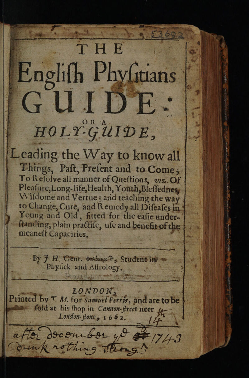   i THE ee | Engl ith P hyfitians: 1G “U I DE: HOLY-GUIDE, Leading the Way to know all | Phings, Paft, Prefent and. to Come, To Kelolve all manner of Queftions, viz. OF Pleafure sLong-life,Health, Youth Bleffednes Wifdome and Vertues anid teaching the way . to Change, Cure, and Remedy all Difeafes in ' Young and Old, fitted for the eafie under- ftanding, plain practile, ufe and benefit of the meaneft Ca pacities,                   eg By F H! tnt. driuy-D, Student inh | peck and ee eee een  | ion x LO NDON, Printed by T 4. for Samuel Ferris, and are tobe | | — fold ac his fhop in Cannon- a neer fp London. ‘Sfoney 1662, { | afte “a fie, 38e Sur bot ye [7hp-3 tA eK *t0L 5 ; cS he f        