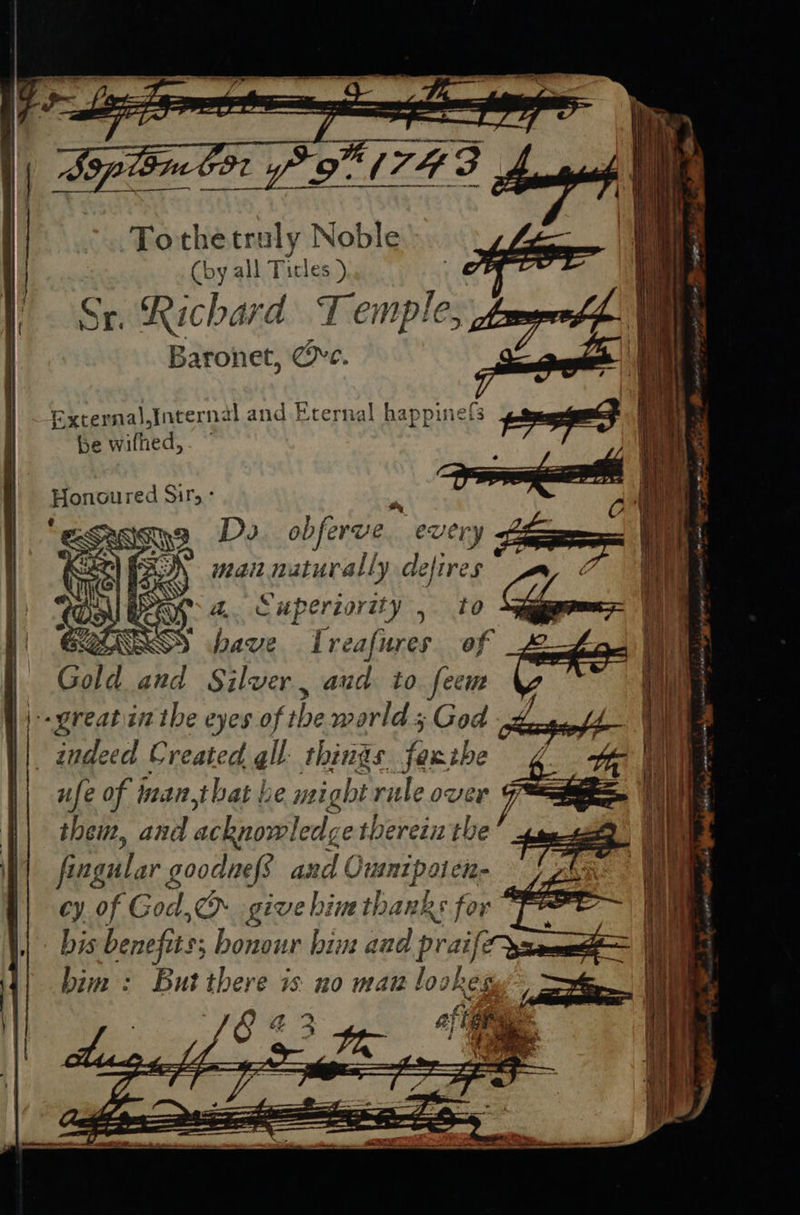 Tothetruly Noble (by all Ticles ) Sr. Richard Temple, Baronet, Ce. Excernal,Intern al and Erernal happinef{s be wilhed, Honoured Sir, - > ISP, Do IES €U very 2) FO) zait naturally dejires a, Superiority , to ASSS bave Ireafures of Gold and Silver , aud to feem \ -- great in the eyes of the marld; God indeed Created gll. things. fase ufe of inan,that be might rile over them, and acknowledg e therein the fing tar goodness and ( Ouunipaine “eae bis benefits; bonour bint and praif: bim : But there is no man lookes