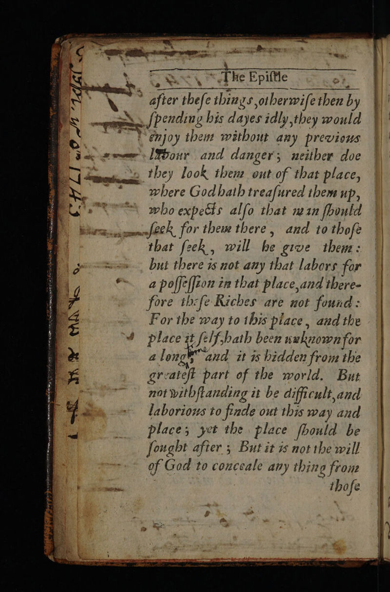   as gee Zs — = = “yr Mena 3 7 Say . . z eee  v ~ “PL! or  ae ate TEE windmill Rh Me ae *. = a it  T is WY WANG «  {     * 7 Ses a Deco:  a, &lt;The Epittle a &gt; S/] pending his dayes idly,they ahi I%our and danger; neither doe where God bath treafured them up, who expects alfo that mn fbontd and to thofe that feek , will he give them: but there is not any that labors for a poffeffcon tn that place,and there- fore thefe Riches are not found For the way to this place , and the place it felf,bath been nuknown for a long ° and it hidden from the gr: cate part of the world. But not witbftanding it be difficult, and laborious to finde out this way and place; yet the place fl foould be fought after 5 But it 7 not the will of God to conceale any thing frons thofe      