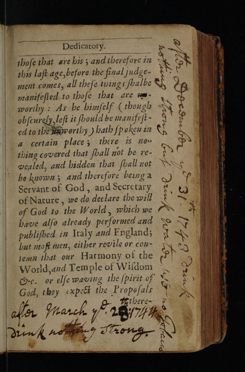 Oc ee aco, iam aye me ee na Ea Dedicatory- ss thofe that are his ; and therefore iz this laft ment comes, all thefe toings fbalbe manifefied to thofe that are wme- . | i | woriby : As be bimfelf (though A a 1 | obfeurely,left it foould be manifeft - s'?° ed tathetmmorthy bath fpokenin i & a : a certain place; there Ho thing covered that foall not be re- vealed, and hidden that {hall not be known; and therefore beinga 2) Servant of God, andSecretary ¢ ey of Nature , we do declare thewill X'S. of God to the World . which we rN. have alfo already performed and “o ~> , publifbed in Italy and England; y NG but moft men, either revile or cou~ ‘ ae. tema tbat our Harmony oi the Pr a World,and Temple of Wifdom “_ 9 ne. or elfe waving the {pirit of OR GH: God, they expeck the Propofals : ~ there= a Se SS es = —— Saas