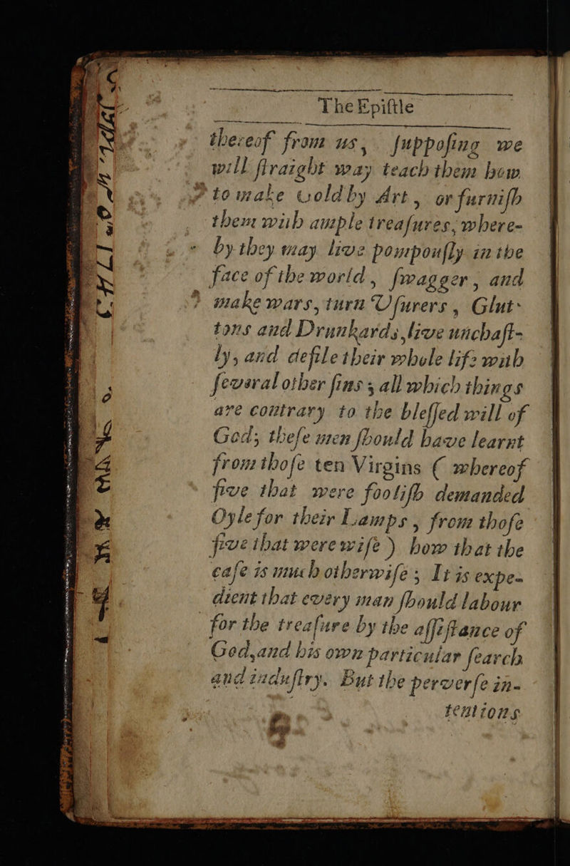 ~~ re itatia ye Epitle a oy theveof from us, fuppofing we will flraight way teach them bow ‘tomake woldby Art, or furnifb them wiih ample treafures, where- by they may live pompoufly. in the face of the world , fwagger, and > make wars, turn Ufurers, Glut» | tons and Drunkards,live unchaft- | ly, and defile their whele lifzwub | feveral other fins 5 all which things ave coutrary to the bleffed will of Ged; thefe uren foould bave learnt from thofe ten Virgins ( whereof five that were foo lifo demanded Oyle for their Lamps , from thofe pve ibat werewife) bow that the cafe 1s much otherwife; It is expe- dient that every man should labour for the treafure by the affeftance of Ged,and his own particular fearch and tuduftry. But the perverfe in- tenlions A se > Se Pie 37 og es ¥ “ an pd, Sik; eee = CHL «OM 1dalnt SE et RES idee Ra ee — eee = Fin aes a ~ ~ e Bho ews yesaes