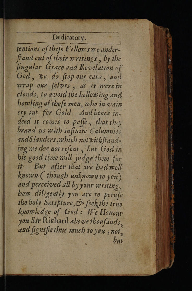 SRR Se Dedicatory. tentions of thefe Fellows we under~ fiand out of their writings , by the feugular Grace and Revelation of Ged, we do ftop our ears , and wrap our felves, as it werein clouds, to avoid the Lellowing and ery out for Gold. And bence in. deed it comes to paffe, that thy brand us with infinite Calummies andSlauders which notwithftand- ing we doe not refent , but God in bis good time will judge thens for wt- But after that we bad well known ( though unknownto you) ang perceived all by your writing, bow diligently you are to perufe the boly Scripture ,@ feck the true knowledge of God: We Honour you Sir Richard above tbhoufands aud fig nifie thus wench to you 9708, . but