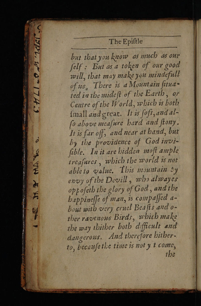 ‘2. ee LEN LEI IN HERR A The Epiftle but that you know a much as our felf : But as a token of our good will, that may make you mindefull of us, There 1s 4 Mountain fitua- ted in the mideft of the Earth, ar Centre of the World, which is both {mall and great. It is foft, and al- fo above meafure bard and ftony. It is far off, and near at band, but by the providence of God invi- fible. Init are bidden moft ample treafures , which the world 1 not able to value. This mountain oy envy of the Devill , who alwayes opp ofeth the glory of God , and the ceppiael of man, is compaffed a- bout with very cruel Beafis and o- ther ravenous Birds, which make the way thither botb difficult and dangerous. Ana therefore bither- to, becau ethe tame 1s not y t come, HLL «O04 1a no ¢~ a wes oa Poe Sw eS 2 t =f z Se RE A a rs — ~ a: { i“ WY MiNa ©. ba al 4 a