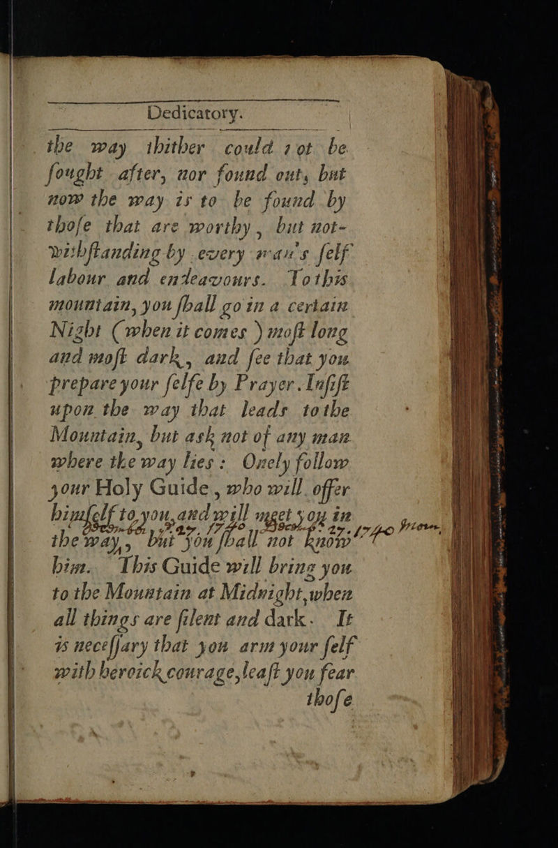 ee ee a EE ee ES ee ae a oR ETS ey Dedicatory. eR re the way thither could 7 ot be fought after, nor found out, bat now the way is to be found by thofe that are worthy , but not- Wi! bftanding by every wans felf labour and enteavours. Toth mountain, you {ball goin a certain Night (when it comes ) moft long aud moft dark, and fee that you prepare your felfe by Prayer. Infift upon the way that leads tothe Mountain, but ask not of any man where rhe: way lies: Onely follow your Holy Guide, who will offer hin lf to, 101, and il meget Ss OM Et ihe Way, bai Son all’ not know him. This Guide will bring you to the Mountain at Midnight, “when all things are filent and dark. Ie Ss nece fjary that you arm your felf with bercick courage, leaft you fear thofe