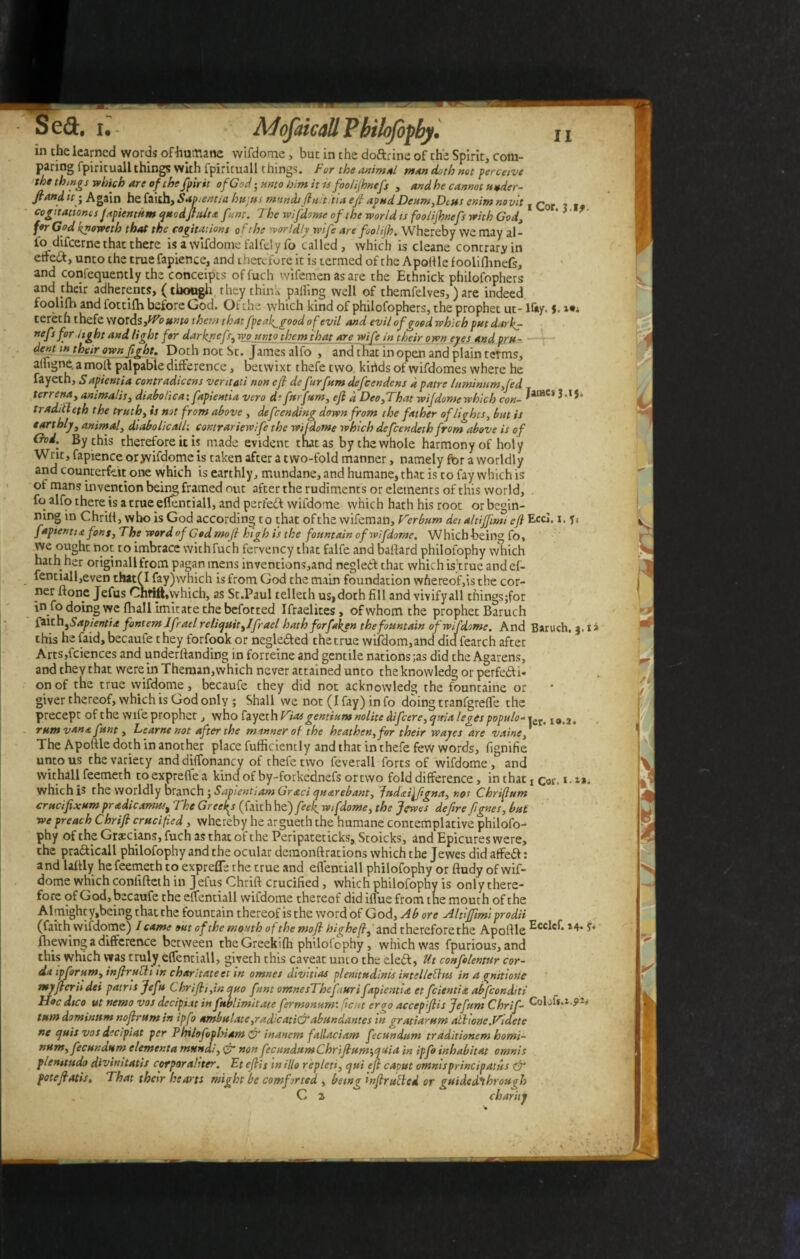 in the learned words ofhumane wifdome, but in the doftrine of the Spirit, com¬ paring fpirituali things with fpirituall things. For the animal man doth not perceive the things which are of the fpirtt of God-unto him it is foolijhnefs , and he cannot uuder- fiandit; Again he faith. Sap .entia hujus mundifluititia efi apud Deum,Dius enim novit , Cor cogitationis Japientum quodfiulta font. The wifdome of the world ts foolijhnefs with God, '> *■ for God knoweth that the cogitations of the worldly wife are fool ijh. Whereby we may al¬ fo difeerne that there is a wifdome falfelyfo called, which is cleane contrary in etteft, unto the true fapience, and therefore it is termed of the Apoftle f oolifhnefs, and confequently the conceipcs offuch wifemen as are the Ethnick philofophers and their adherents, (though they think palling well of themfelves,) are indeed foolifh and fottifh. before God. Of the-which kind of philofophers, the prophet ut- Kay. J. teret h thefe words ,fVounto them that fpeafigood of evil and evil of pood which put darker nefs for light and light for darknefs^wpunto them that are wife in their own eyes and pru¬ dent in their own fight. E>oth not St. James alfo , and that in open and plain terms, atligne. a molt palpable difference, betwixt thefe two kirids of vvifdomes where he fayeth, S apientia contradicens veritati non efi de furfum defeendens d patre luminum fed terrena, animalis, diabolica: fapientia vero d*furfum, efi d DeofThat wijdomewhlch con- Jame,3*I5* traditi eth the truth, is not from above , defeending down from the father of lights, but is earthly, animal, diabolic all-. contrariewife the wifdome which defeendeth from above is of God. By this therefore it is made evident that as by the whole harmony of holy Writ, fapience oryvifdome is taken after a two-fold manner, namely for a worldly and counterfeit one which is earthly, mundane, and humane, that is to fay which is of mans invention being framed out after the rudiments or elements of this world, . fo alfo there is a true effentiall, and perfeft wifdome which hath his root or begin¬ ning in Chrift, who is God according to that ofthe wifeman. Verbum dei altiflimi efi Eccl. *. fapientia font, The word of Cod mofi high is the fountain of wifdome. Which-being fo, Te ^ n-°-t0 ^m^race withfuch fervency that falfe and ballard philofophy which hath her originali from pagan mens inventions,and negledt that which is’true and el- fentiall,even thatfl fay)which is from God the main foundation whereof,is the cor- ner Hone Jefus Chfift,which, as St.Paul telleth us,doth fill and vivifyall things;for we fhall imitate the befotted Ifraelites, ofwhomthe prophet Baruch faith ^Sapientia fontem Ifrael reliquitfifrael hath forfiken the fountain of wifdome. And Baruch. 3.1* this he faid, becaufe they forfook or negle&ed the true wifdom,and did fearch after Arts,fciences and underftanding in forreine and gentile nations ;as did the Agarens, and they that were in Themart,which never attained unto theknowledg or perfe&i* on of the true wifdome, becaufe they did not acknowledg the fountaine or giver thereof, which is God only ; Shall we not (I fay) in fo doing tranfgrefte the precept ofthe wife prophet, who fayeth Viat gentium nolite difeere, quia leges populo-»er> I0>2. rum vana funt, Learne not after the manner of the heathen, for their wayes are vaine, The Apoftle doth in another place fufficiently and that in thefe few words, fignifie unto us the variety and dilfon an cv of thefe two feverall forts of wifdome, and withall feemeth toexpreftea kind of by-forkednefs or two fold difference , inthatx cor. i.x*. which is the worldly branch j Sapientiam Grati quarebant, Judaifiigna, not Chriftum crucifixum pradicamust The Gr eeky (faith he) fief wifdome, the Jcwes defire fignes, but we preach Chrifi crucified, whereby he argueth the humane contemplative philofo¬ phy of the Grecians, fuch as that of the Peripateticks, Stoicks, and Epicures were, the pra&icall philofophy and the ocular demonftrations which the Jewes did affeft: and laftly he feemeth to exprefle the true and effentiall philofophy or ftudy of wif¬ dome which conlifteth in Jefus Chrift crucified , which philofophy is only there¬ fore of God, becaufe the elfentiall wifdome thereof did iflfue from the mouth ofthe Almighty,being that the fountain thereof is the word of God, Ab ore Altlffimt prodii (faith wifdome) / came out ofthe mouth ofthe mofi highe /?, and therefore the Apoftle ^cc^**4* fhewing a difference between the Greekifh philofophy, which was fpurious, and this which was truly effentiall, gireth this caveat umo the ele&, Ut confelentur cor- aa ip forum, infiructi in charltate et in omnes divitias plenitudinis intellebhts in a pnitione myfieriidei patns Jefu Chrifi/,in quo funt omnesThefi.uri fapientia et feientia abfeonditi Hoc dteo ut nemo vos decipiat in fublimitate firmonum’. fc.it eroo accepfiis Jefum Chrif- Colofs.i. tum dominum nofir urn in ipfo ambulate, rad’catidf abundantes in gratiarum alhone. Videte ne quis vos decipiat per Philofophiam & inanem fallaciam fecundum traditionem homi¬ num, fecundum elementa mundi, non fecundumChrifium‘,quia in ipfo inhabitat omnis plen/tudo divinitatis corporaliter. Etefiis milio repleti, qui efi caout omnisprincipasiis & pote fi otis. That their hearts might be comforted , being infir tilted or guided^throuirh C z charity .9-6