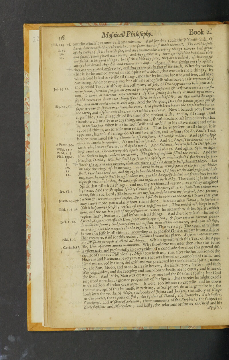 5T MJVT f'-K'Va [ob.34. 14 lfay. 41* A Mofdcall Vbilofopby. Book Z. , out the Which it cannot =*« Lord, how manifold aret .v ' v > .hJinn-merable creeping things therein both great if thy riches i fits the tPi efea*fM , / gather it thou open eft thine hand and they and fmdL Than give ft unto t os , Jg th Jg trmbled ? ,/,&,# tafteft are filled with good things , bu \ JJ , fended out thy Spirit■, ,be} arere-erzated worteh thefe things » W chat cc cache of h Sp ^ him we breathe.and live, and have which ^°d is .aedto vwdae a * »fo ^ othe/fle(h whacfoever, as ic appearethby our being- Ana not onuy ’ n- of job 5; £>ms apponens ad hommem am- rheforelaid Text; as a o y^t \% UC/ \efctUt & exfiiraret omnis caroft- mum fisum, fpmtttntj eu Ji- l J . j/God rm,w his heart or mrndupon man , m»l, & homo m c.nerem r '' J breath of life , all flefi would die toge- fhould receive or draw r.mo vmftf ft Prophet, Dens dr.t flatum populo qui eft ther, and manwouldreturn unto *ft. And the J r 1 ^ ^ ft ‘Tm I befeech you. How is the earth, and a fpint unto thee prefent with, and in, all thing*, and it polTible , that this fpinc ^ ^ediatc?y, that therefore eilentially in every,th J d mobil’ in his active nature and agili- i„ * perfinafua, when it 1 the mo( ^and mot, ^ ^ t -n aU thingSj k is ty, of all things, as the wife ma vp’inhim and by*him; for St. Paul's Text apparent, becaufe all things do aft and » V ■ ^ • And a„a;n /«£ before mentioned faith , Omnia p^TbcheavSss aid {he * Peter. 3.$. operatur omma in onm HS’ * ™ ^ Anc[ Solomon, Incorruptibilis Dei fpintus Wild, n.t.- earth whtch™T°he incorruptible Spirit of Godis in all things. Andagain, Spiritus difci- Wifd. 1. 7. *»eft ™> 1 7 ^ , ’ P,T*lm The fpirit ofwifdom filleth the earth. And the Pfal. 139.7. pLnxfinttusimplet orbem j ’frwtfo Spirit, Jr whither (ball I flee from thy pre- 8. rcophet »#ii, 71/ / X; • 7A *»» *<//,«&«;.««l“ ... lhal,,tmtafifZ;heo2al.it me, yea thedarkneff, hide,h mfrem <bee-,bmthe me, even the night [hall belig »J ^ h Therefore it is his reall nightfh iteth as the day t t.. ^£accidentall vertue , as is falfly imagined Spirit that filleth all thi z> y ■ unfe(t bedesmen. & terra fcabellum pedum me- lfay. 66.1. by tome. And t rof> et > my fiat,and the earth my foot/hoi. had Jeremy, orum, faith the Lord, the to 7J en ^ fhe garth > Now that you Joan. »3. V C(ElnT & tSrram nmVdCthow this is done , hearken unto David, In fapientia J may know more -P^^^eulari y ao w this ^ j made ft all things in wif- pfal. 104.24. (lauh he.) ommafeafti J ffhes he meaneth with his Spirit, which fthlnaftelh Id mfmeth^U things. And therefore faith the fon of lm dmimfitm ; (led f emed mt humf.lem upe«M to c e.t ^ - • >• ^ . Corinth.1». file, Deus operatur omnia in cmrubus l^oncludc therefore this general dif- iS «>», .Ifccc Che fouudScon of che coucfe 01 the tcue 1 b Mop y, fa was frJmed or compofed of them, and ly, the Sun, Moon, and other tarrs ‘ 00redbeafts of the earth , and fiflies of like vegecables, andchecceeping and^c ^ ^ ^felt-famefpicic i bucGod thefeas. And lafily, Man w . - ~ • • rhu thereby he might excell imparted unto hima^eaetF^Po^ ^ to exptefle and fee down in DcrfccLion otner crc^cvi * . . _ . j .r i^rap rpnrp ir • for the main (cope oF ^hlS [ j/r^ftie books of JojhJJJlTjudyes, theliiftory of Kings iTcCctXreports of U , dm W d rV. and Wffi efSelenen Eccleftafticus and Maccabees ; and hilly, the telatio Jpoftles, £cd. 1.10.