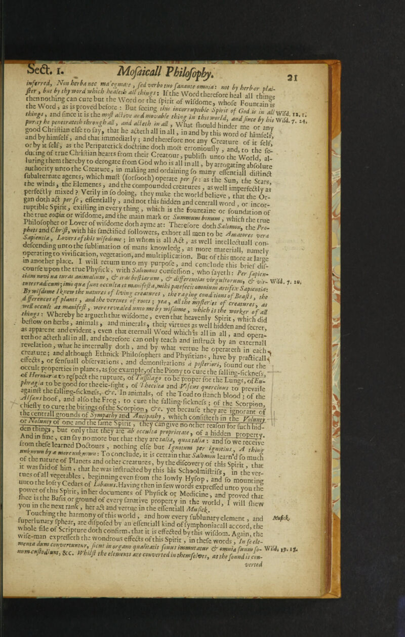 •eft. 31 ■r, y M ~ ■ * NmbtrhuHC ma’egtm,, , fidverb,cuefanantcomma, „„ . w , ft'r, buthy ,hy word Which heal„h all thing,, If the Word therefore heal all thm«s ; ““ S can Cure5r c e WSrd or the rP™ of wifdome, vvhofe FounS the Word , as isproved before : But feeing thU incorrupt,bt, Spin, of Godl?I!L„.rA tbwgs, and fince it is the moft active at. A movable thing- in this world Lj L A r S-S' “*r* t^rho peamamhihroaghall, and die,h in all, wlat fliould hinder me of anv 7' 14' good Chnlhan elfe to fay, chat he afteth all in all, in and by this word of htafe'f andbyhimfelf, and that immediatly; and therefore not any Creature of it fef or by it felf, as the Pennatetick doftrine doth molt erronioufly , and, to the fcl ducng of true Chriitian hearts from then Creatou,, publilb unto the World al luring them thereby to derogate from God who is all .n all, by arrogatio» abfolute authority unto the Creature, in making and ordain,ngfo many efffntiafl dift nf? fubalternate agents, which mult (fotfooth) operate fir fe, as the Sun, the Stars me Winds, the Elements, and the compounded creatures, as well imperfeaiy as perfeftly mixed? Verily,no doing, ihevmake the world believe , tha he Or gan doth a£i ferfe effentially , and not tfus hidden and centrali word , o ‘ ncor- ruptlbleSpint, ex,(1,ng ,n every thing , which is the fountaine or foundation of the true <rocp,« or wifdome, and the main mark or Summum horam, which the true PhilorophetorLover ofvvUdomedothaymeat: Therefore doth Salem», hei? fhtttmdChr.Jb, with h,s fandihed followers, exhort all men to be Amacore!etera aV”a ’ ’ inwflonlis all Ad, as well intelleduall con¬ descending unto the fublimation of mans knowledg, as more materiali, namely operating to vivificat,on, vegetation, and multiplication. But of this more at lame in another place. I will return unto my purpofe, and conclude this brief dif- courfeupon the true Phyfick, with Salomons confelfion, whofayeth: Per fJL dl.TZ’> & trae befliarum, & differentiae virgultorum, &vr.\VIfd , By wifdome Ikytew the nature, of Irving creature, , the raging co„d Hon, If Beal the dfereneetef plan,, and the vertue, of root,; yea, all tie myfieri,, of irea,ire’s a, well occult as mantfefl , were revealed ante me 6, wifdome , whlchistle worker of all thtnot, Whereby he argueththat wifdome, even that heavenly Spirit, whrhdid bd.ow on herbs , animals, and minerals, their virtues as well hidden and fecrer as apparent andevident, even that eternall Word whichis all in all anH ™ ^ tethor adteth all in all, and therefore can only teach and indrua by an external! revelation, what he internally doth, and by what vertue he onerar-rh creature; and although Ethnick Philofophers and Pbyfitians, have by prafticall? effers, orfenfuall obfervations, and demondrations pofteriori, found out the occult properties in plants, as for example,of thePiony to cure the falling-fickned, of Herntar a to refpea the rupture, ofTuffiiaeo to be proper for rh~ T nno* Iff ’ ?nr m theeie-fight, of Aejlea and J/Uu hrlf-1 ’ff’m ” I' ’ u<Sf' Inammals’ of the Toad to «anch blood-of‘the sl/f*r<shoof, and alfothe Frog, to cure the falling*ficknefs * of the Scornion chiefly to cure the bitings of,he Scorpion , Crc. yet Secaufe they are tnorrnt of grounds of Sympathy and Antipathy, which confiffeth nfTfe idLdl - °f one and the toe-?plrit, they cans, venom her,..,, anuhujgi, but only that they arre.^ occulta prlprieeate, of a hidden n™' ri’ no more but that they zveta/ia, quia tali7\ and fo we rfei/e from thefe learned Doftouts, nothing elfe but Ignotum per /2 J 2 ”chfk°wy> by * morce^nmn • To conclude, it is certain that Salomon learn’d fo much of the nature of Planets and other creatures, by the difeovery of this Spirit * that it was faidof him , that he was indruaed by this his Schoolmidrifs m the ve! cues of all vegetables, beginning even frorn the lowly Hyfop and fo monnrW uoto the lofty Cedars of Libanus. Having then in few words expreflfed unto you the power of thiS Spmt, in her documents of Phyfick oj: Medicine, and proved that ee is the Bafis or ground of every fanative property in the world f will fhew you in the next rank , her aa and vertue in the eflentiall Mufich. ouening the harmony of this world , and how every fublunary element and Mufck. Xtefferareditfcd buV an fentia ofUhonT/ca“d,^ bole hleot Scripture doth confirm, that it isdfeaed by this wifdom. A^iin th * mlnt™dumVonlfttb ^ '7°ndrouS e^s of this Spirit, in thefe words, °Infi ele- nvmcHftodiuTlTVL-frim^An0 V*1™”[onusimmutatur & omnia fuLfo- Wifd, lP. i* • ^ cudunt, &C. U hilfl the elements are converted in themfe/ves, as the fonnd Is con- verted