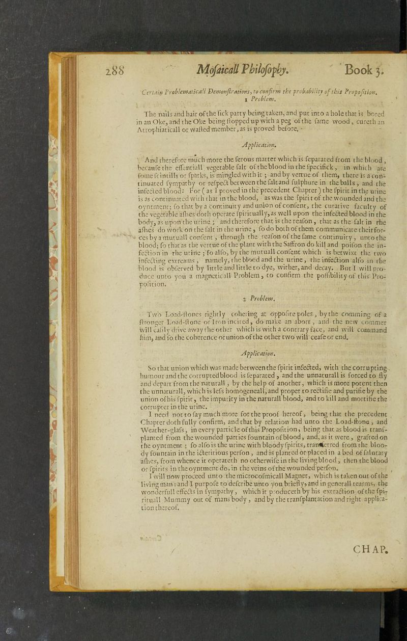 Certaip Problematical! Demonftrations, to confirm the probability of this Propofition. 1 Problem. The nails and hair of the lick party being taken, and put into a hole that is bored in an Oke, and the Oke being Hopped up with a peg of the fame wood, cureth an Atrophiaticall or wailed member, as is proved before, • Application. And therefore much more theferous matter which is feparated from the blood , becaufethe effentiall vegetable fait ot the blood in the fpecifick, in which are fome feint ills or fpnrks, is mingled with it; and by vertue of them, there is a con- tinuated fympatby or refpeCt between the faltand fulphure in the balls, and the infected blood: For ( as 1 proved in the precedent Chapter) the fpirit in the urine is as continuated with that in the blood, aswasthe tpirit of the wounded and the oyntment; fo that by a continuity and union of confent, the curative faculty of the vegetable allies doth operate fpiritually,as well upon the infeCted blood in the body, as upon the urine ; and therefore that is the reafon, that as the fait in rhe allies do work on the fait in the urine, fodo both of them communicate theirfor- ces by a mutuall confent, through the reaion of the fame continuity , unto the blood; fo that as the vertue of the plant with the Saffron do kill and poifon the in¬ fection in rhe uririe ;'fo alfo, by the mutuall confent which is betwixt the two infedfing extreams, namely, the blood and the urine, rhe infection alfo in the blood is obferved by little and little to dye, wither, and decay. But I will pro¬ duce unto you a magneticall Problem, to confirm the polhbility of tliis Pro- poll cion. 2 Problem. Two Loadstones rightly cohering at oppofite poles, by the comming of a ftronger Load-Hone or Iron incited, do make an abort, and the new commer will ealily drive away rhe other which is with a contrary face, and will command him, and fo the coherence or union of the other two will ceafeor end. Application. So that union which was made between the fpirit infedted, with the corrupting humour and the corrupted blood is feparated, and the unnaturallis forced to fly and depart from the naturali, by the help of another, which is more potent then the unnaturall, which is lefs homogeneall,and proper to redfifie and purifieby the union of his fpirit, the impurity in the naturali blood, and to kill and mortifiethe corrupter in the urine. I need nor to fay much more for the proof hereof, being that the precedent Chapter doth fully confirm, andthatby relation had unto the Load-ftone, and Weather-glafs, in every particle of this Propofition, being that as blood is trans¬ planted from the wounded parties fountain of blood, and, as it were, grafted on rhe oyntment; fo alfo is the urine with bloody fpirits, tran^erred fromthe bloo¬ dy fountain in the idferitious perfon , and is planted or placed in a bed of falutary aflies, from whence it operateth no otherwifein the living blood, then the blood or fpirits in the oyntment do, in the veins of the wounded perfon. I will now proceed unto the microcofmicall Magnet, which is taken out of the living man: and I purpofe to deferibe unto you briefly? and in generali rearms, the vvonderfull effects in fympatby, which it produceth by his extraction of the fpi- rituall Mummy out of mans body, and by the tranfplantation and right applica¬ tion thereof.