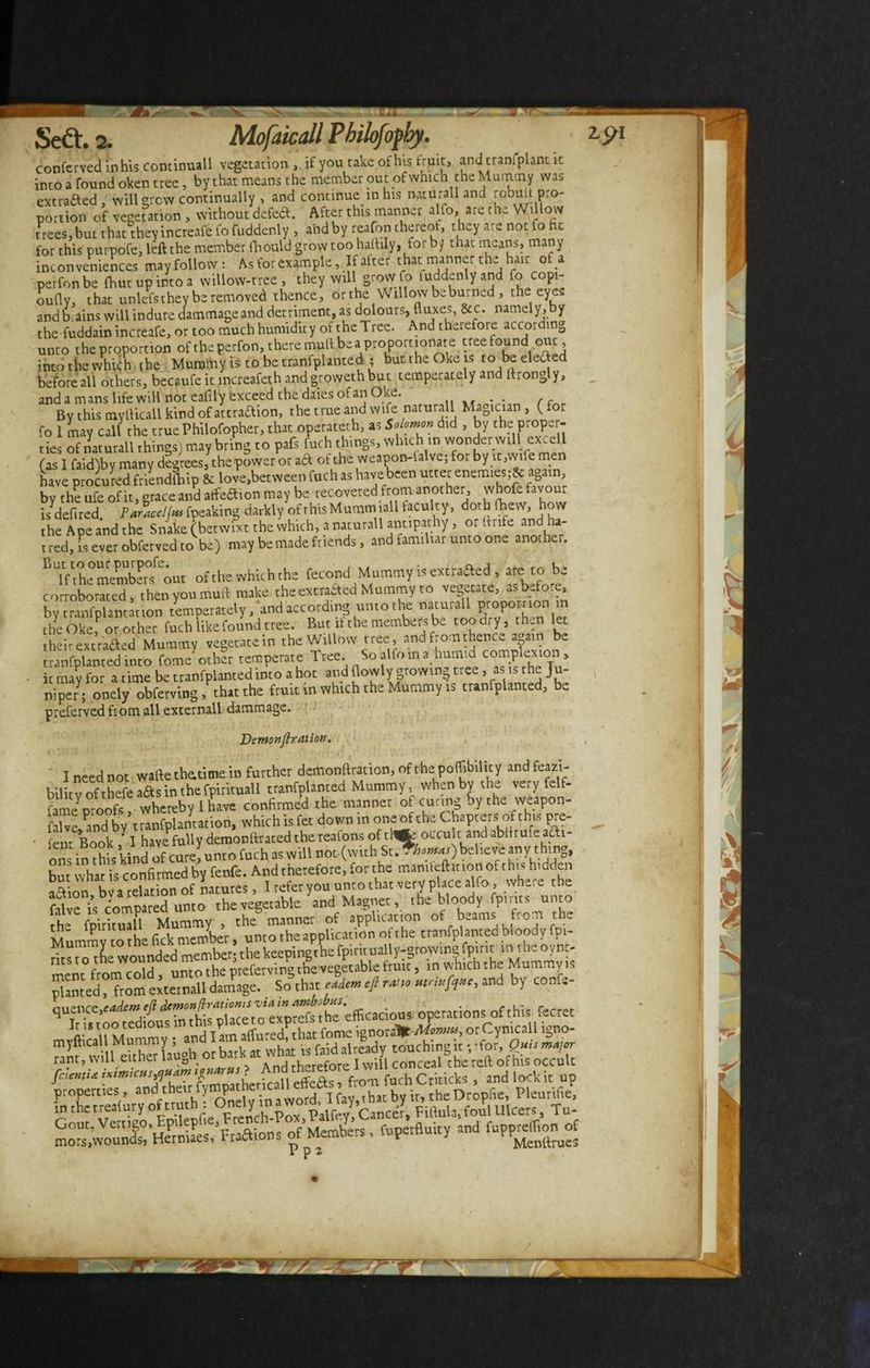 conferved in his continuall vegetation , if you take of his fruit, andtranlplant it into a found oken tree, by that means the member out of which the Mummy was extra£ed, will grew continually , and continue m his naturali and robutt pro¬ portion of vegetation , without defed. After this manner alto, are the Willow t rees, but that they increafe fofuddenly , and by reafon thereot, they are not fo he for this purpofe, left the member fhoutd grow too haftily, for b/ that means, many inconveniences may follow: As for example. If after that manner the hair of a perfonbe (hut up into a willow-tree , they will grow fo ludd.nlyand fo copi- oufly, that unlefsthey be removed thence, or the Willow be burned , the eyes andb.ains will indure dammageand detriment, as dolours, fluxes, &c. namely,by the fuddain increafe, or too much humidity of the Tree. And therefore according unco the proportion of the perfon, there mult bea proportionate tree found ouc, inco the which the Mummy is to be tranfplanted ; buttheOke is to be elected before all others, becaufe it increafeth andgrpwethbut temperately and ltrongly, and a mans life will not eafily exceed the daies of an Oke. . . By this myflicall kind of attraaion, the true and wife naturali Magician , ( for fo 1 may call the truePhilofopher, that. operateth, as Solomon did , by the proper¬ ties of naturali things) may bring to pafs luch things, which in wonder will excell (as I faid)by many degrees, the power or ad of the weapon-falve; for by it,wile men have procured friendfhip & love,between fuch as have been utter enemies,again, bv the ufe of it, ^race and atfeftion may be recovered from another, whofe favour is^deflred Pauiceljm fpeaking darkly ofrhisMummiall faculty, doth (hew, how the Ape and the Snake (betwixt the which, _a naturali antipathy, or .trite and ha¬ tred, is ever obferved to be) may be made friends, and familiar unto one another. BTfihemember°feiut ofthewhichthe fecond Mummy is excrafled, are to be corroborated, then you mud make the extracted Mummy to vegetate, as before, by tranfplantation temperately, and according unto the naturali pi opo ft ion in the Okef or other fuch like found tree. But if the members be toodry, then let their extracted Mummy vegetatein the Willow tree, and fromthence again be tranfplanted into fome other temperate Tree. So alfo in a humid complexion , it may for a time be tranfplanted into a hot and flowly growing tree, as is the Ju¬ niper; onely obferving, that the fruit in which the Mummy is tranfplanted, be preferved from all externall dammage. Demonstration. # . * ' i 1 * . t r ri f ) f K,i ’ V . I need not waflethe.timein further demonftration, of the poflibilicy and feazb- bilitv ofthefe a&s in the fpirituall tranfplanted Mummy when by the very felf- famp nroofs whereby I have confirmed the manner of curing by the weapon- falvejand by\ranfplantation, which is fee down in oneof the Chapters of this pre- • lent Book /1 have fully demonftraced the reafons of tl«r occult and abflrufe acti¬ ons in this kind of cure, unto fuch as will not (with St. . hom*s) believe any thing, but whads confirmed by fenfe. And therefore, for t he mamtefticion of this hidden aaion bv a relation of natures, I refer you unto that very place alio, where the filve Vs compared unto the vegetable and Magnet, the bloody fpmts unto the fpirituall Mummy , the manner of application of beams from the Mummv to the fick member, unto the application of the tranfplanted bloody fpi- ritsto the wounded member; the keeping the fpiruually-growingfpiric i th®°ync- ment^ from cold, unto the preferving the vegetable fruit, in which the Mummy is planted, from externall damage. So that eadem eft ratio ntnuft^e, and by confs- ^11,-lire fodem e(l demon fir at ioms via in ambobus. . , . q I Utottedious in this placeto exptefs the efficac.ous operationis of thisi fecret mvfticall Mummy • and lam atfured, that fome ignoraHt Momta, or Cynicall lgno- mylticall Mum Y b k 1t what is faid already touching it;-for, Outs major rant, will either lauDn or .. « .h-rpfore I will conceal the reft of his occult , and lock it up