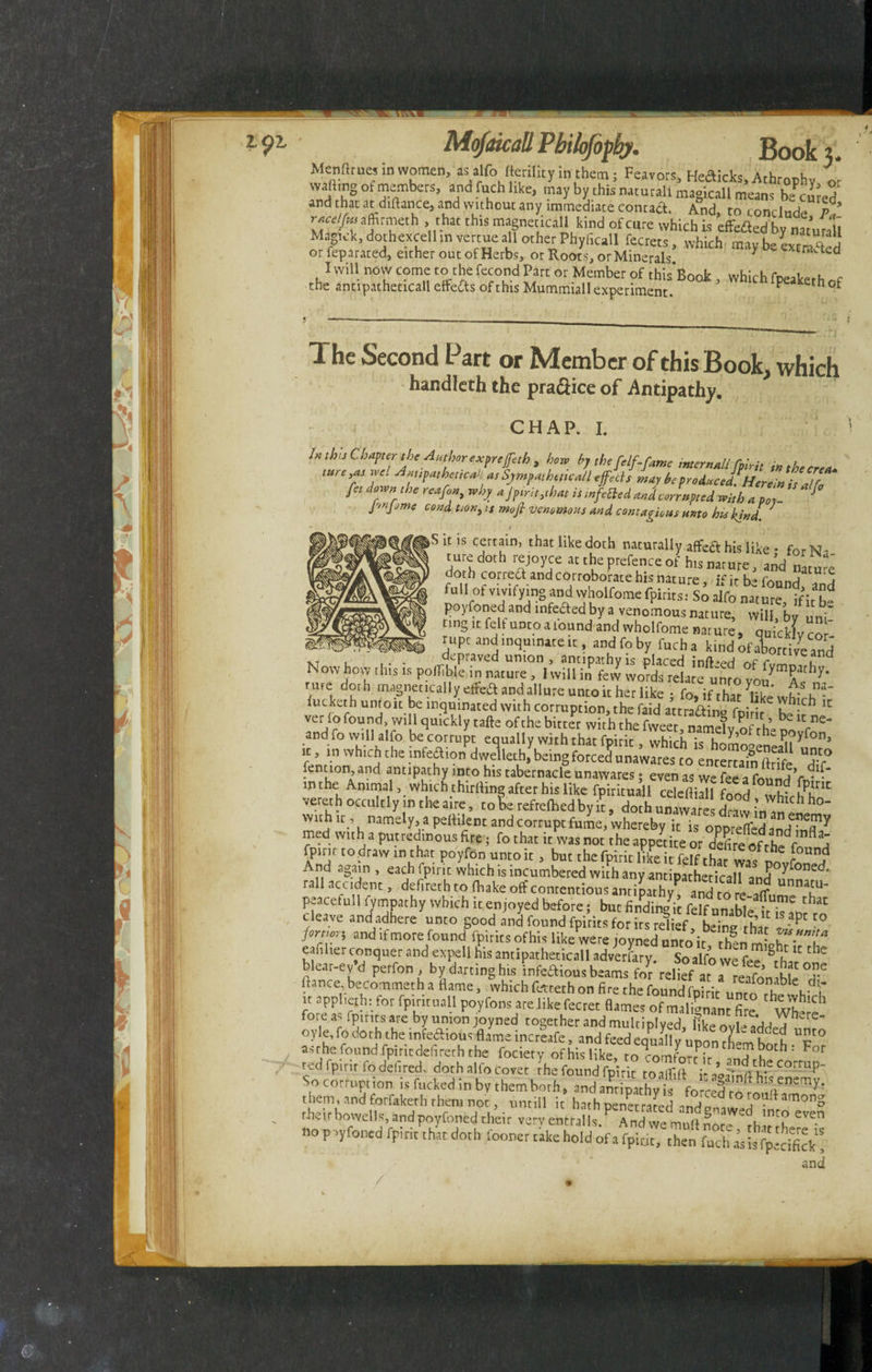 Mcnftme, in women, as ,alfo rtertlit, in them; Feavors, Hefticks, Athrophv or 2ft* a,n<,fchllke> by this naturali magical! means beamed and that atdiftance, and without any immediate contact And, to conclude P ,’ y fleetjui aftitnieth .that this magneticall kind of cure which is effefled by natural! Magick, dothexcell in vertue all other Phylicall fecrets, which maybe e«S or feparated, either out of Herbs, or Root s, or Minerals * aca I will now come to the fecond Part or Member of thisBook , which fpeakerh the antipatheticall effe&s of this Mummiall experiment. P kethof The Second Part or Member of this Book, which handlcth the pra&ice of -Antipathy. CHAP. I. In this Chapter the Author expreffeth 3 how bj the[elf-fame internallyfpirit in the ere** ture ,as we! „ Sympatheticall effeds may be produced!Herl t Z fee down the reafon, why a fpirit athat is tnfefted and corrupted with a p0y- * J,jnJjme c°nd tioni is mofi venomous and contagious unto his kind. * 1 * * 1 * \ * - V1 S it is certain, that like doth naturally aflfeft his like • for Na turedoth rejoyce at the prefence of his nature, and nature doth correct and corroborate his nature ifirb-fAnn/ 5 full of vivifying and wholfome fpirirsTso alfo nature* ifb. poyfoned and infefted by a venomous nature, will, bf uni ting ,t fell untoafound and wholfome nature, quicSvcof rupcand inquinate it, andfoby fucha kind of alortive and xT , . depraved union , antipathy is placed infixed nf £| K owhow this is pofTible in nature, I will in few words relate unro vo/ a^ ^* rme doth magnetically effed and allure unto it her like ; fo, if that W whirh”-* fucketh unto it be mquinated with corruption, the faid attra&ino fD;r;r k 1C verio found, will quickly tafte of the bitter with the fweet name?v nf rh & and fo will alfo be corrupt equally with that fnirir whirl, • y,of rhe P°yfon, it, in which the infection dwelleth, being forced unawares to’enterumftrife “dT lent ion, and antipathy into his tabernacle unawares; even as we fee a found ’rv^' m the Animal, which chirlling after his like fpirituall celefliall fond c- vererh occultly in the aire, toSe refrelhed by it, doth n„ „ar= draw h°' with it , namely, a peftilent and corrupt fume, whereby it is ont-Xd^FT* med with a putredinous fire, fo that it was not the appedte or t^fireofthe^o H d fpirit to .draw in that poyfon unto it, but the fpirit like it felf that was no„fon.dd And again, each fpirit which is incumbered with any antipatheticall ,„d °nCck rail accident, defireth to (hake off contentions antiffi aS to « T' peacefull fympathy which it enjoyed before; but findin-4 felfnmh^  thac cleave ant/adhere unto good Ll found fpirits for rs reliefb“thi «?pt'° /«m»r; and if more found fpirits of his like were jovned unto irrhfnm- eafiliet conquer and expell his antipatheticall adversary. So alfo we 11',e blear-ev-d perfon by darting his infectious beams for rellf a7a ?eafon b e T flance becommetha flame, which farteth on fire the found fbinr ,,n! i, c i it applierh: for fpiritaall poyfons are likefecret flames of malignant fire ‘wt? fore as fpirits are by union joyned together and mulciplved Hkeovlei’fU . e oy le, fo do th the infeftious flame incrSafe, and feed eqL^l y up0n t^m £h T° asrhe found fpincdefirerh the fociety of his like, to^omforMr ' F°f ted fpirit fo deli red, doth alfo covet rhe found fpirit toalflfl r aofln rtf/ C°rmp“ So corruption is fucked in by them both # and them and forfaketh them not, untill it hath penetratedand their bowells, andpoyfoned their very entrails Andwemuflnor ,nt^ eve.n «0pvyfonedlpiriilZtdoth foonertakeholdof and