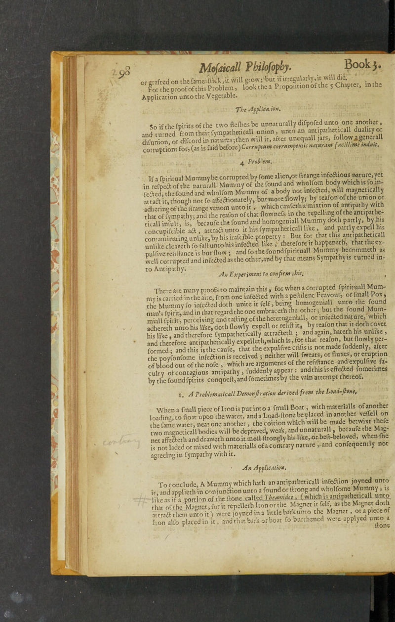 ifc. Ji ^V\X _ I or Mofaicall Philofopby. Book), grafted on the fame 'flick /it will grow ;'buti£ irregularly, itwill die.' for the proof of this Problem, look the 2 Propoiitionof the 5 Chapter, inthw Application unto the Vegetable. The Application. So if the fpirits of the two flefries be unnaturally difpofed unto one another, and turned from their fympatheticall union, unto an anupatheticall duality or difunion, or difcord in naturesjthen will it, after unequall jars, follow^generali corruption: for, (as is faid before) Corruptum corrumpentis naturam facdhme mdatt. 4 Proh em. If a fpiritual Mummy be corrupted by fome alien,or ftrange infeftious nature,yet in refped of the naturali Mummy of the found and wholfom body which is foin- feifed, the found and wholfom Mummy of a body not infedted, will magnetically attaft it, though not fo affectionately, tut more flowly; by reafon.of the union or adhering of the rtrange venom unto it, which caufeth a mixtion of antipathy with that of Sympathy; and the reafon of that flownefs in the repelling of the amipathe- ticall infult, is, becaufe the found and homogemall Mummy doth partly, by his concupifcible aft, attradunto it his fympatheticall like, and partly expell his contaminating unUke, by his irafcible property : But for that this annpatheticall unlike cleaveth fo fafl unto his infe&ed like, therefore it happeneth, that the ex¬ pulsive refinance is but flow j and fo the foundfpirituall Mummy becommeth as well corrupted and infected as the other,and by that means Sympathy is turned in¬ to Antipathy. . 1 An Experiment to confirm this. , There are many proofs to maintain this, for when a corrupted fpmtuail Mum¬ my is carried in the aire, from one infefted with a peftilent Feavour, or fmallPox , the Mummy fo infeaeddoth unite it felf, being homogemall unto the found man’s fpirit, and in that regard the one embraceth the other; but the found Mum- miall fpirit perceiving and t ailing of the heterogeniall,or intetted nature,wh.ch adheteth unto his like^doch flowly expell or ref,ft it, by reafon that it doth covet his like, and therefore fympathecically attradeth ; and again, hateth hts unlike , and therefore antipathetiJly expelleth,wh.ch is, for that reafon, but flowly per¬ formed ; and this is the caufe, that the expulfive enlists not made fuddenly, after the poyfonfome infection is received ; neither will fweats, or (luxes, or eruption of blood out of the nofe , which ate arguments of the refittance and expulfive fa¬ culty of contagious antipathy, fuddenly appeal: andthistseffefted fomettmes by the found fpirits conqueft,andfometimesby the vain attempt thereof. I. A Problematic all Demon fir ation derived from the Load-ftone, When a finall piece of Iron is put into a fmall Boat, with materialis of another loading, to float upon the water, and a Load-ftone be placed in another veflel on the fame water, near one another, the coition which will be made betwixt thefe two magneticall bodies will be depraved, weak, and unnaturall, becaufe the Mag¬ net affeð and dr-awet-h unto it mod: flrongly his like, or beft-beloved, when fhe is not laded or mixed with materialis of a contrary nature y and confequently not agreeing in fympathy with it. An Application. To conclude, A Mummy which hath an antipathetical! minion joyned «to it, and applieth in coninnSion unto a loundot ftrong and wholfome Mummy , is likeasifa portion of the (lone called Jkeamidt,, (which is annpatheticall unto that of the Magnet, for it repelleth Iron or the Magnet it felf, as the Magnet doth attraft them unto it) were joynedma little bark unto the Masnet, or apiece of lion alfo placed in it, and that bark ot boat fo butvhened were applyed unto^a