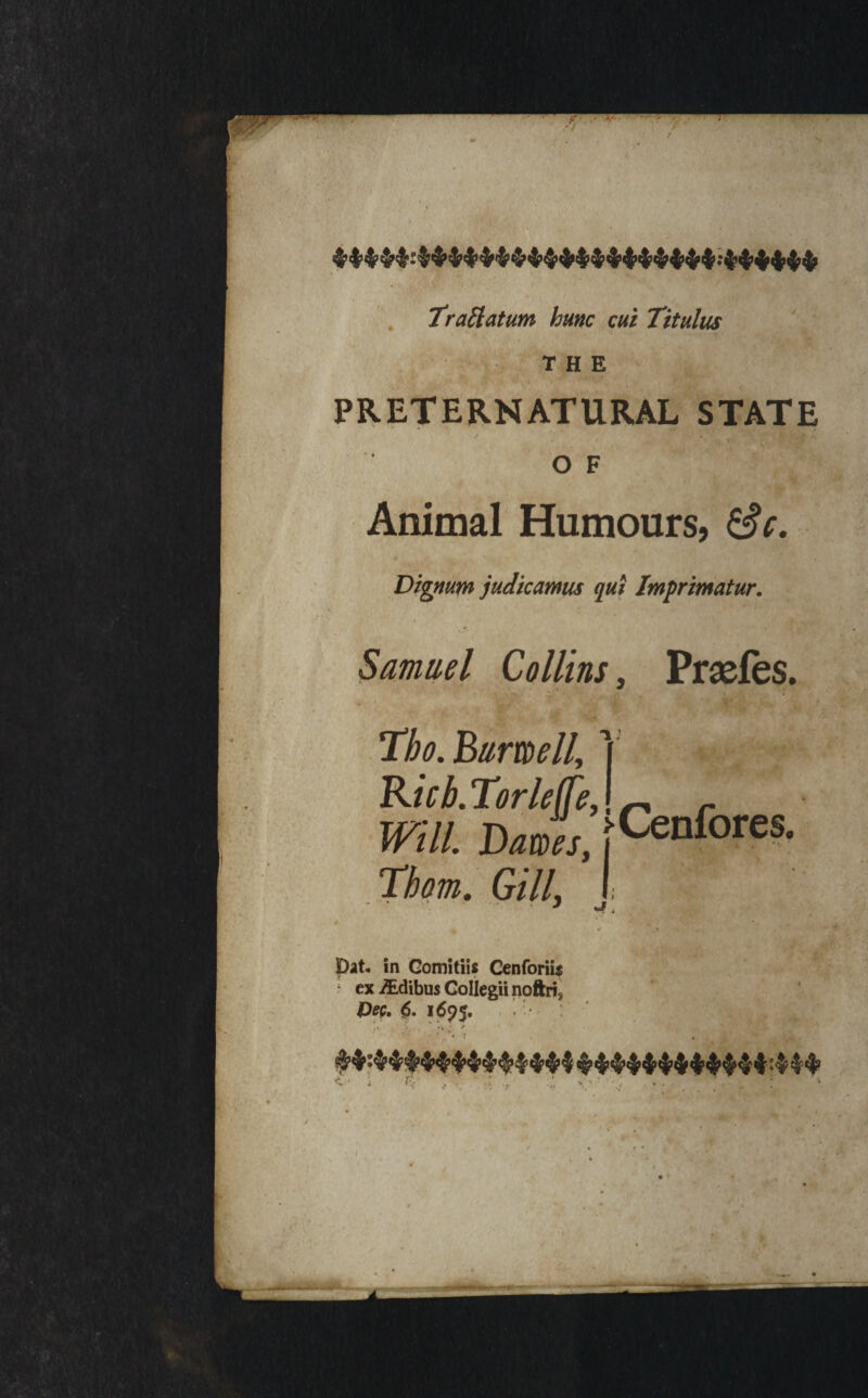 trailatum hunc cut Titulus .; THE PRETERNATURAL STATE OF Animal Humours, Sc, Digmm judkamus qui Imprimatur. Samuel Collins, Prseles. ■% * T.ho.Bumell, ] Kub.Torle(fe,\ ^ Will. Dawes, fCenfores. Thom. Gill, pat. in GomitiU Cenforiis ; ex^dibusColiegiinoftri, Dfp. 6. 1695. . . • '* f