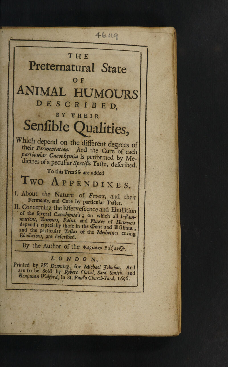 4^5 (L^J the Preternatural State O F animal humours described, B Y T H E I R Qualities. r ^ ^ different degrees of r Fermenunon. And the Cure of each mticuUr Cacochymia is performed by Me¬ dicines of a peculiar Sfesific Tafte, dcfmbed. To thisTreatife are added Two Appendixes. I. About the Nature of Fevm^ and their Ferments, and Cure by particular Taftcs. Concerning theEfFervefoenceand Ebullition ; on which all Inflam- rumours, Pams, and Pluxes of Humours ‘•'o'e in the (Pout and ^Ahma • i;/'’ /T V r Faftes of the Medicines curing EbuUittons^ are defcribed. ° By the Author of the 4>ap(«aao Ba^a;,©-. LONDON, Printed by fV Dominji, for Michael Jobnfan. And o' ■“ j!?,? ‘’y S”’- Smith, and Beujamm iTalfird, in St. Pouf, Churcb-Tard, i6'}6.