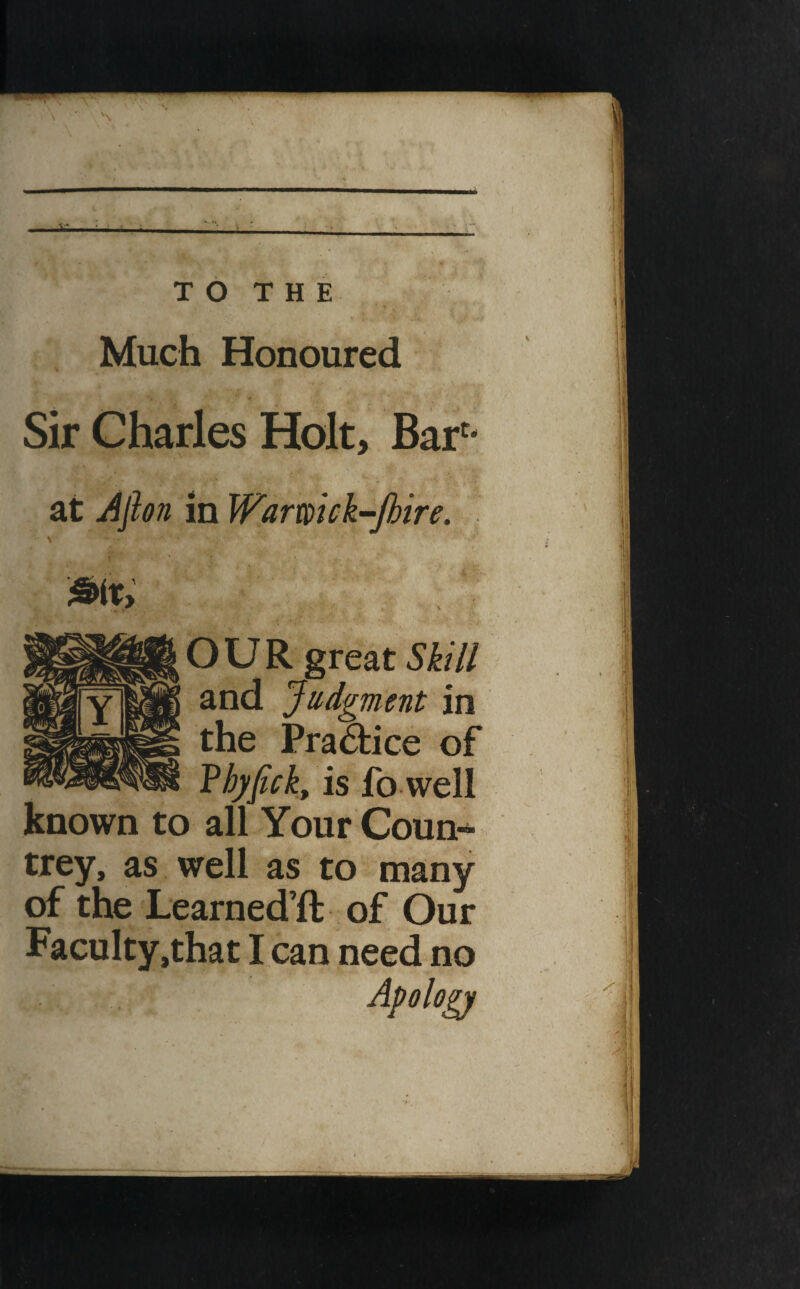 i.tt—if T O T H E Much Honoured Sir Charles Holt, Bar'* at Jjhn in Wamick-Jhire. \ OUR great Skill and Judgment in the Practice of Vhyfick, is fo well known to all Your Coun¬ trey, as well as to many of the Learned’ft of Our Faculty,that I can need no Apology