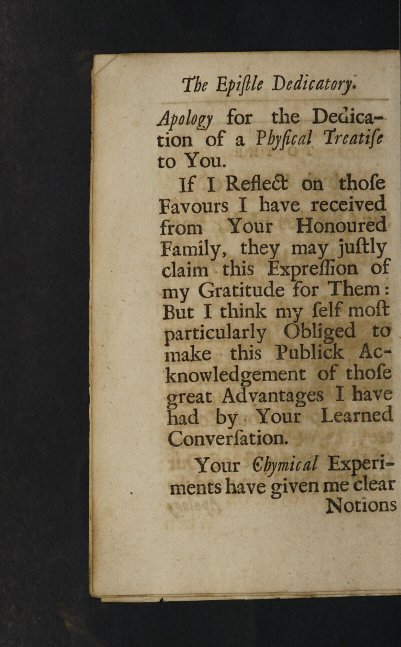 Apolopy for the Dedica-- | tion of a fhyfical lireatife I to You. ' ‘ , i If I Refle6f on thofe ’ Favours I have received from Your Honoured Family, they may juftly claim * this Expreffion of my Gratitude for Them : But I think my felf moft particularly Obliged to make this Fublick Ac¬ knowledgement of thofe great Advantages I have had by * Your Learned Converlatiori. i Your £hymical Experi¬ ments have given me clear Notions --;-v