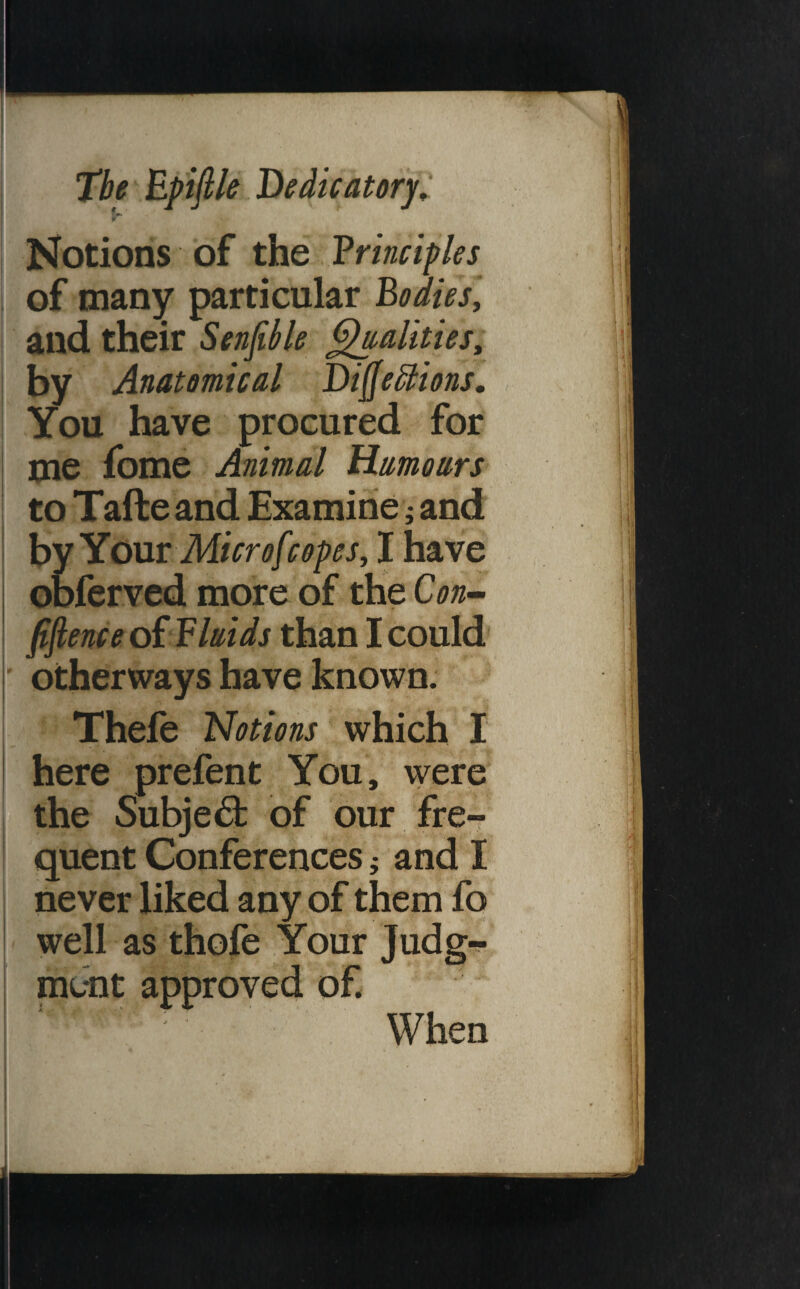 Notions of the Vrinciples of many particular Bodies, and their Senfible QaaUties, by Anatomical Di^eBions, You have procured for me fome Animal Humoars to Tafte and Examine j and hyYoMV Microfcopes, I have obferved more of the Con^ fiftenceoi Fluids than I could ' otherways have known. Thefe Notions which I jhere prefent You, were ^the Subject of our fre- fquent Conferences; and I never liked any of them fq well as thofe Your Judg¬ ment approved of. When