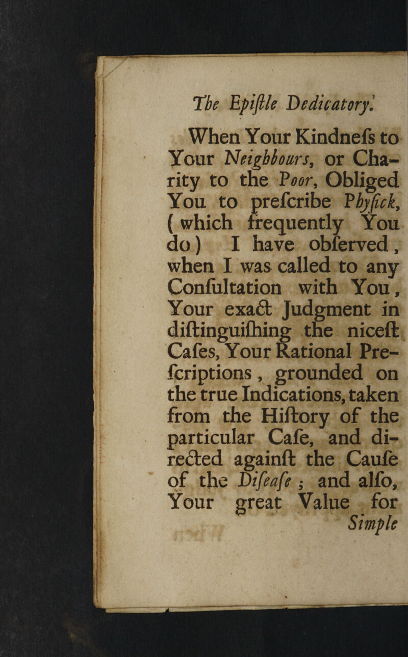 When Your Kindnefs to Your Neighbours, or Cha¬ rity to the ?oor. Obliged You to prefcribe Vhyfick, (which frequently You do) I have obferved, when I was called to any Confultation with You, Your exa6t Judgment in diftinguifhing the niceft Cafes, Your Rational Pre- fcriptions, grounded on the true Indications, taken from the Hiftory of the particular Cafe, and di¬ rected againft the Caufe of the Difeafe ; and alfo. Your great Value for . Simple