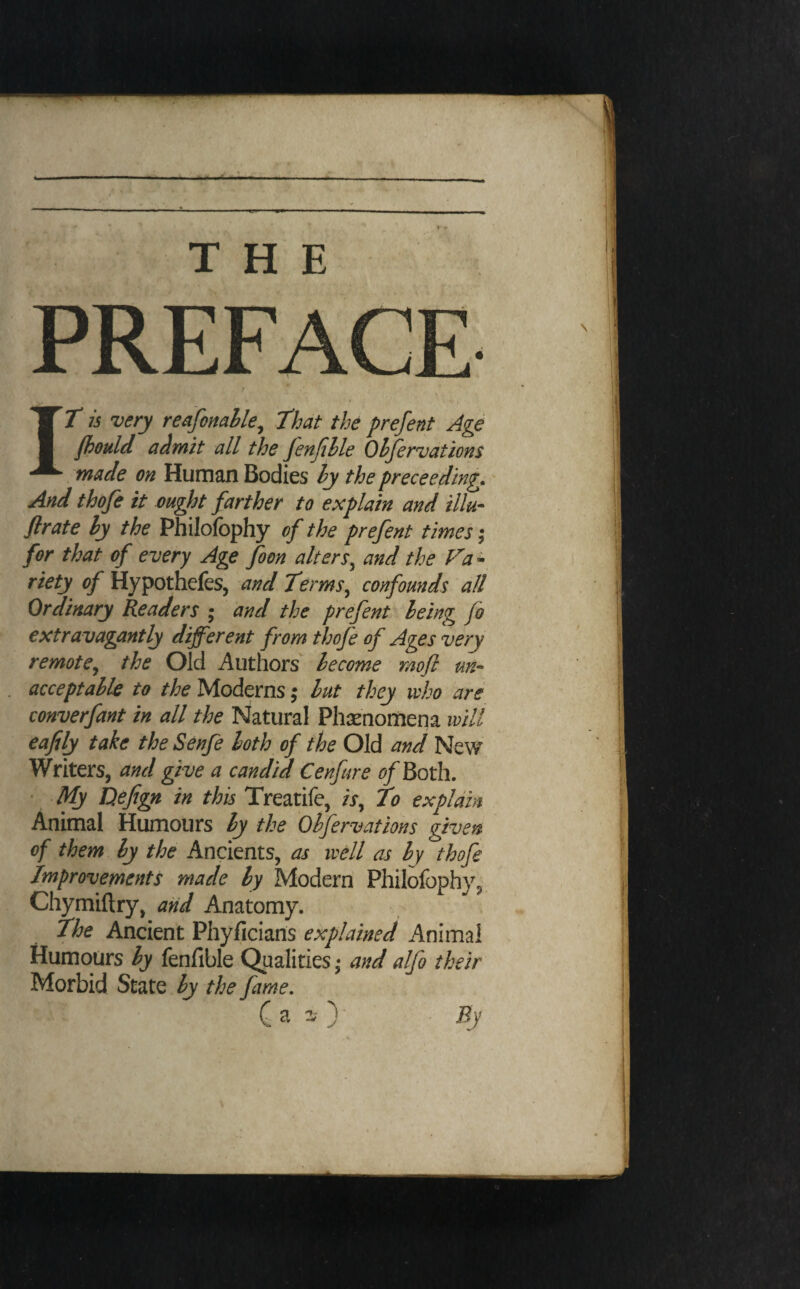 PREFACE IT is very reafonahle^ That the prefent Age fbould admit all the JenJihle Ohfervations made on Human Bodies hy the preceeding. And thofe it ought farther to explain and ilk- flrate ly the Philofophy of the prefent times; for that of every Age foon alters^ and the Fa - riety of Hypothefes, and Terms^ confounds all Ordinary Readers • and the prefent being Jo extravagantly different from thofe of Ages very remote^ the Old Authors become moft un¬ acceptable to the Moderns; but they ivho are converfant in all the Natural Phsenomena will eafily take the Senfe both of the Old and New Writers, and give a candid Cenfure ^?/Both. My Dejign in this Treatife, /j, To explain Animal Humours by the Ohfervations given of them by the Ancients, as well as by thofe Improvements made by Modern Philofophy, Chymiftry, aiid Anatomy. The Ancient Phyficians explained Animal Humours by fenfible Qualities * and alfo their Morbid State by the fame, C a )' By