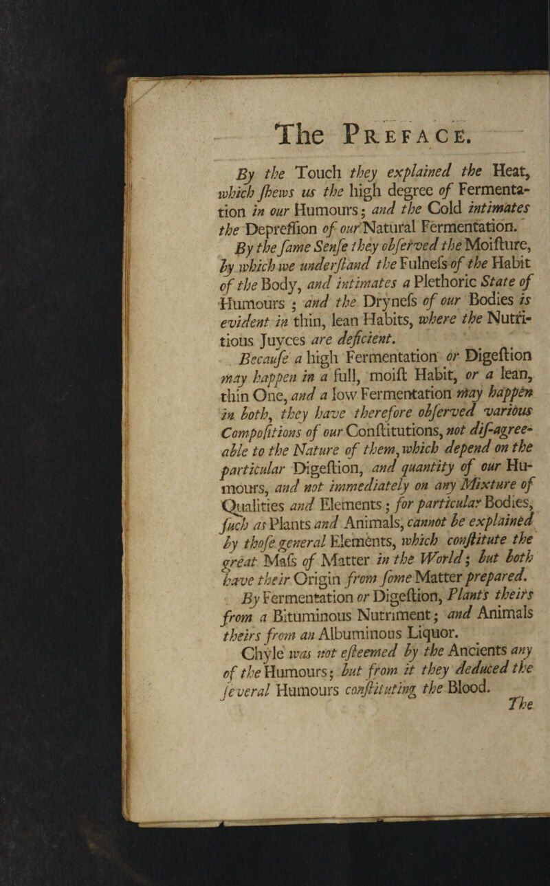 1 • 'n By the Touch they explained the Heat, which /hews us the high degree of Fermenta¬ tion in our Humours; and the Cold intimtites 'DeprefTion of Natural Fermentation. By the fame'Senfe they ohferved the Moifture, ly which we underjland the¥u\ndsof the Habit of the Body, and intimates a Plethoric State of ■Humours ; and the Dfynefs ' Bodies is evident in thin, lean Habits, where the Nutri¬ tious Juyces are deficient. . Bccaufe a high Fermentation dr Digeftion may happen in a full, 'moift Habit, or a lean, thin One, and a low Fermentation may happen - ^in hoth^ they have therefore ohferved various Compofitions of our Conflitutions, not dif agree¬ able to the Nature of them^which depend on the particular -EHgeftlon, and quantity of our Hu¬ mours, and not immediately on any Mixture of Qiialities a7ul Elements; for particular Bodies, fuch as Plants and Animals, cannot be explained^ by thofe general ivhkh conjiitute the great Mafs of Matter in the World; but both' have their Origin from fome Matter prepared. \ By Fermentation or Digeftion, Plants the its from a Bituminous Nutriment; and Animals theirs from an Albuminous Liquor. Chyle was not ejleemed by the Ancients any of Humours; but from it they deduced the jeveral Humours conflitutihg the Blood. The