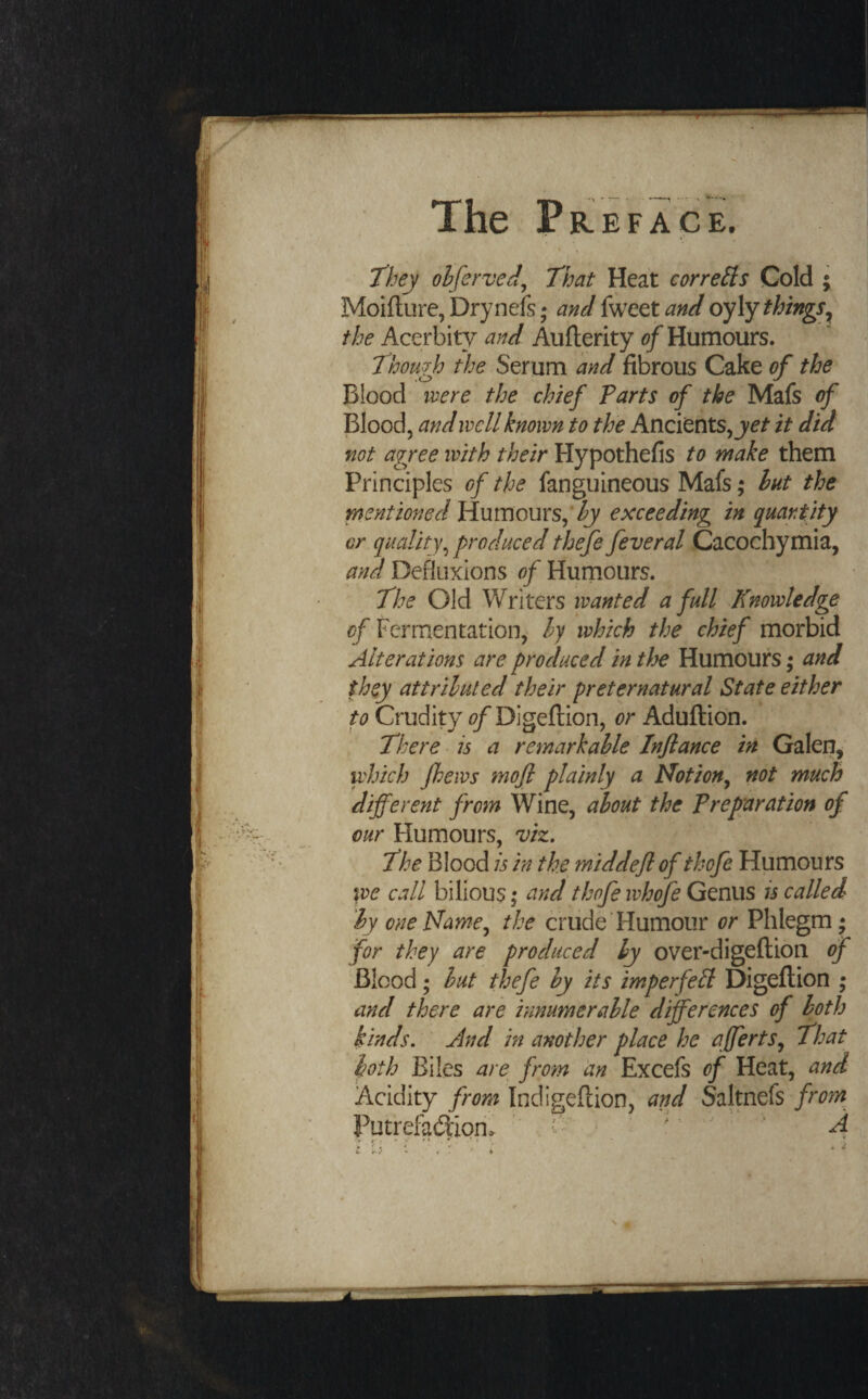 they ohferved^ That Heat corrects Cold ; Moifl;ure,Drynels; and hjCQ,tand oy\y things^ the Acerbity and Auflerity Humours. Though the Serum and fibrous Cake of the Blood mre the chief Parts of the Mafs of Blood, and well known to the Ancients, je/- it did not agree with their Hypothefis to make them Principles of the fanguineous Mafs; hut the mentioned Vinmouxs^'hy exceeding in quantity or quality^ produced thefe feveral Cacochymia, and Defluxions of Hurnours. The Old Writers wanted a full Knowledge ^/Fermentation, ly which the chief morbid Alterations are produced in tlye Humours; and they attriluted their ^preternatural State either to Crudity of Digeflion, or Aduftion. There • is a remark able Infiance in Galen,' which fhews mofi plainly a Notion^ not much different from Wine, about the Preparation of our Humours, viz. The Blood is in the middefi of thofe Humours we call bilious \ and thofe ivhofe Genus is called by one Name^ the crude Humour or Phlegm; for they are produced ly over-digeftion of Blood; but thefe by its imperfect Digeflion ; and there are innumerable differences of both kinds. And in another place he affertSj That both Biles are^ from an Excefs of Heat, and Acidity from Indigeflion, and Saltnefs fro7n Putrefad:iori> > A * «>■