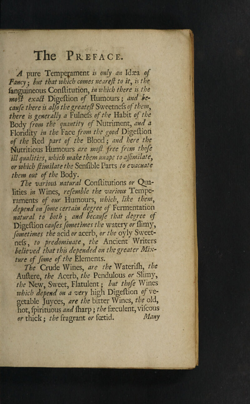 A pure Tempejaruent is only an Id:sa of Fancy; hut that which comes nearefl to it^ is the fanguineous Conftitution, in which there is the moff ex ait Digeftion of Humours; and he- caufe there is alpthe^reatejl Sweetnefs of them^ there is generally a Fulnefs of the Habit of the Body from the quantity of Nutriment, and a Floridity in the Y2LQt from the good Digeftion of the Red part of the Blood; and here the Nutritious Humours are moft free from thofe ill qualities^ which make them unapt to affimilate^ or which ftimilate the Senfible Parts to evacuate them out of the Body. The various natural Conftitutions or Qua¬ lities m Wines, refemlle the various Tempe¬ raments of our Humours, which^ like them^ depend on fome certain degree of Fermentation natural to both ; and hecaufe that degree of Digeftion caufes fometimes the watery or flim}^, fometimes the acid /?r acerb, or the oyly Sweet¬ nefs, to predominate^ the Ancient Writers belie ved that this depended on the greater Mix¬ ture of fome of the Elements. The Crude Wines, are the Waterilh, the Auftere, the Acerb, the Pendulous or Slimy, the New, Sweet, Flatulent; hut thofe Wines which depend on a very high Digeftion of ve¬ getable Juyces, are the bitter Wines, the old, hot, fpirituous and fliarp; the feculent, vifcous . or thick; the fragrant or fetid. Many