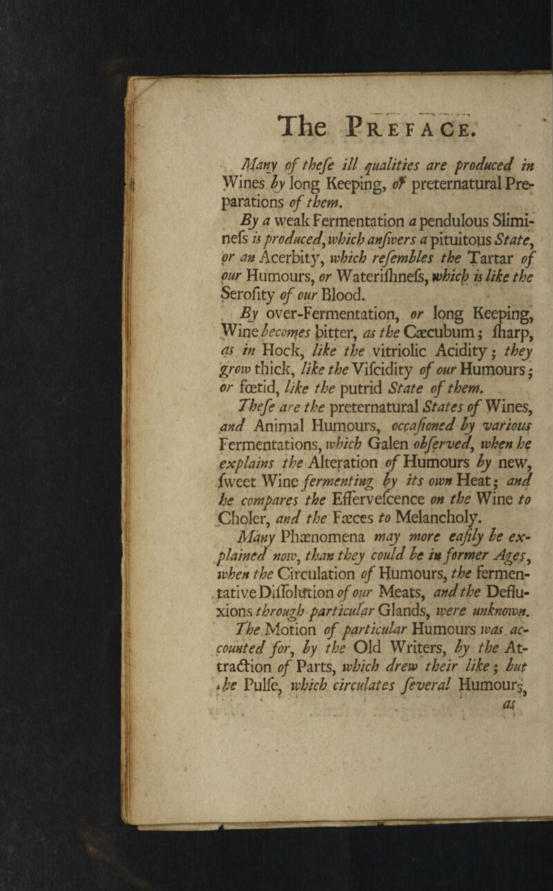 Jl'hny of thefe ill qualities are produced in Wines,^ long Keeping, of preternatural Pre^ parations of them. By a weak Fermentation a pendulous Slimi- nefs is produced^ which anfvers a pituitous State^ ' or an Acerbity, which refemhles the Tartar of pur Humours, or Waterilhnefs, which is like the Serofity of our Blood. , By over-Fermentation, or long Keeping, Wine hecon\es bitter, as the Caecubum; lharp, as in Hock, like the vitriolic Acidity; they thick, liketheYiicvdiity of Humours• > or fetid, like the putrid State of them, Thefe are the preternatural States of Wines, and Animal Humours, occafioned hy various Fermentations, which Galen ohferved^ when he explains the Alteration of Humours hy new, ’.{sNtttYl'iw fermenting hy its own Heat; and he compares the EfFervefcence on the Wine to Choler, and the Farces to Melancholy. Many Phasnomena may more eaftly he ex^ flained now^ thjin they could he informer Agey^ when the Circulation of Humours, the fermen- .tativeDilIbliftion^/'t?^/r Meats, and the Deflu¬ xions through particular Glands, were unknown. The Motion of particular Humours was ac^ counted fot\ hy the Old Writers, hy the At¬ traction of Parts, which drew their like; hut ^ ihe Pulfe, which circulates feveral Humourj^