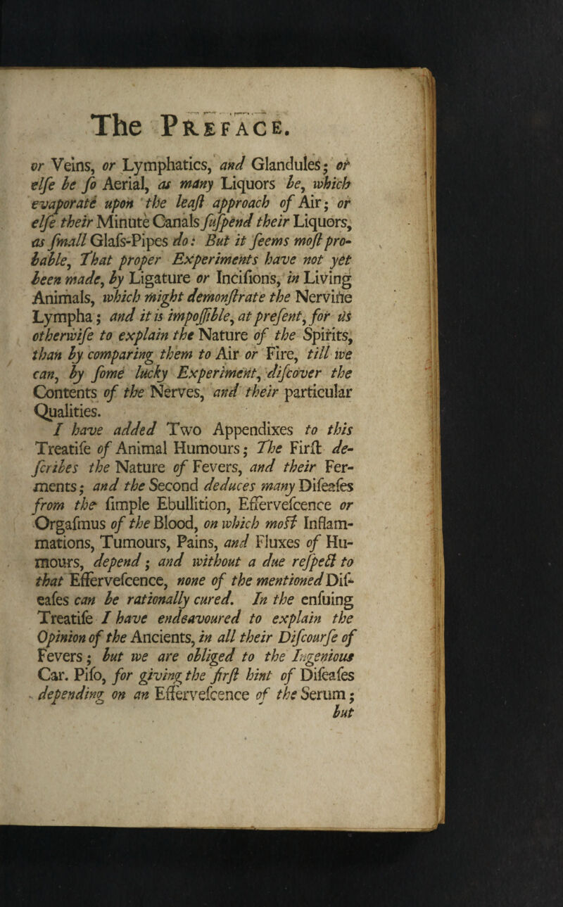 vr Veins, Lymphatics, and Glandules * '0/ dfe he fo Aerial, as many Liquors he^ which evaporati upon 'the leaJI approach of Air* oir elfe their Minute Canals fujpend their Liquors^ as fmallGlafs-Pipes do: But it feems mojlpro^ hahle^ That proper Experiments have not yet been made^ hy Ligature or Incifions, Living Anirfials, which might demonflrate the Nervii^e Lympha; and it is impojfihle^ at prefent^ for ut otherwife to explain the Nature of the Spirits, than hy comparing them to Air or Fire, till' we can^ hy fome lucky Experiment^ 'difidver the Contents of the Nerves, and their particular Qualities. I have added Two Appendixes to this Treatife of Animal Humours; The Firft de¬ fer ihes the Nature of Fevers, and their Fer¬ ments ; and the Second deduces many Difeafes from the fimple Ebullition, Effervefcence or •Orgafinus of the Blood, on which moH Inflam¬ mations, Tumours, Pains, and Fluxes of Hu¬ mours, depend; and without a due refpe£l to Effervefcencc, none of the mentionedTTii- cafes can he rationally cured. In the enfuing I have endeavoured to explain the Opinion of the Ancients, in all their Difeourfe of Fevers; hut we are obliged to the Ingenious Car. Pifo, for giving the frfi hint of Difeafes depending on an Effb'vefcence of the Serum;