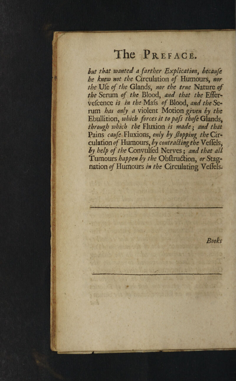 r hut that wanted a farther Explkattmy iecaufe he knew not the Circulation of Humours, nor the Ufe of the Glands, nor the true Nature of the Serum of the Blood, and that the Effer- vefcence is in the Mafs of Blood, and the Se¬ rum has only a violent Motion given hy the Ebullition, which forces it topafs thofe Glands^ through which the Fluxion is made* and that Pains Fluxions, only hy flopping Cir¬ culation of Humours, hy contrailing the Veflels, hy help of the Convulfed Nerves 5 and that all Tumours happen hy the Obfl;ru(iion, or Stag¬ nation?/'Humours in the Circulating Veffels. P t Books