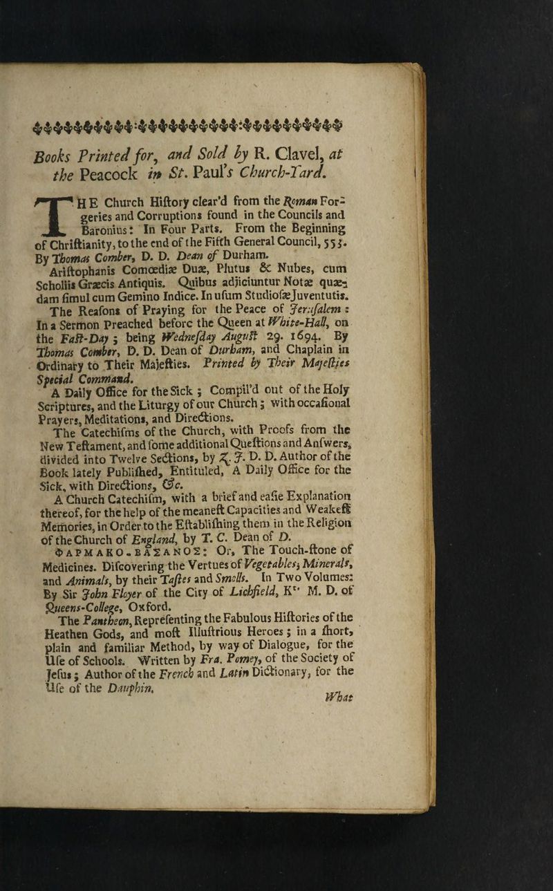 s Books Printed for, and SoU ly R, Clavel, at the Peacock in St. PaulV Church-Tard. TH E Church Hiftory clear’d from the ^mun For¬ geries and Corruptions found in the Councils and Baronins: In Four Parts. From the Beginning of Chriftianity,tothe end of the Fifth General Council, 55 j. By 7bomai Comber^ D. D. Dean of Durham. Ariftophanis Comoedise Dua, PJutus & Niibes, cum Scholiis Graecis Antiquis. ^ibus adjiciuntur Notae quae^i dam fimul cum Gemino Indice. In ufum Studiofsejuventutis. The Reafons of Praying for the Peace of ferufalem : In a Sermon Preached before the Queen at JVhhe-HaU., on the FaSi‘Dayi being Wednefday Auguft 29. 1694. By 7bomas Comber, D. D. Dean of Durbatn, and Chaplain in Ordinary to Their Ma)efties. Primed by Their Majedfes Special Command, A Daily Office for the Sick ; Compil’d out of the Holy Scriptures, and the Liturgy of our Church 5 with occafioiial Prayers, Meditations, and Directions. The Catechifms of the Church, with Proofs from the New Teftament, and fomc additional Queftions and Anfwers, divided into Twelve Sedions, by J, D. D. Author of the Book lately Publiftied, Entituled, A Daily Office for the Sick, with Directions, C^c. A Church Catechifm, with a briefandealie Explanation thereof, for the help of the meaneft Capacities and WeakeH Memories, in Order to the Eftablilhing them in the Religion of the Church of England, by T. C. Dean of D. «5)APMako-ba2an02: Or, The Touch-ftone of Medicines. Difeovering the Vertues of Vegetablesj Minerals, and Animals, by their Taps and Smotts. In Two Volumes: By Sir John Flcyer of the City of Lichfield, K** M. D. ot ^ueens^CoUege, Oxford. The Pantheon, Reprefenting the Fabulous Hiftories of the Heathen Gods, and moft lUuftrious Heroes; in a fhort, plain and familiar Method, by way of Dialogue, for the life of Schools. Written by Fra, Pome’jy of the Society of Jefui; Author of the French and Lmn Dictionary, for the Ufe of the Dauphin, ,
