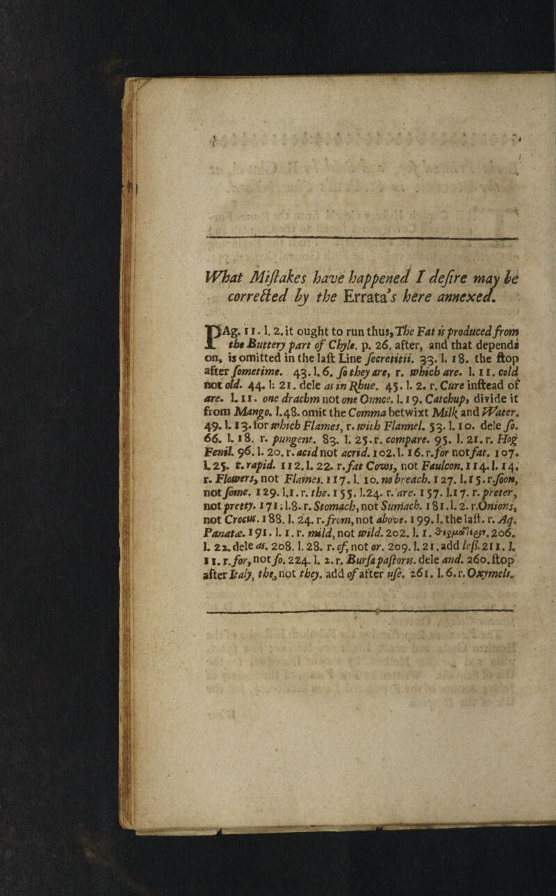 What Mijlakes have happened / defere may le * corrected hj the Errata x here annexed. PAg. i 1.1.2. it ought to run thus>T6e Vat k produced from tbt Buttery fart of Chyle, p. 26. after, and that depends on, is omitted in the laft Line fecretitii, 93.1.18. the ftop after fometime, 43.1,6. fa they are, r. which are. 1.11. cold not dd. 44.1; 21. dele as in 45.1. 2. r. Cure inftead of are. L11. one drachm not one Ounce, 1.19. Catchupy divide it ftotn Mango, I.48. omit the Comma betwixt Milk and Water, 49.1.13. for whtcb Flames^ r. with Flannel, 53.1.1 o. dele fo, 66, L 18. r. pungent, 83. 1. 25.r. compare, 95, I. 2i.r. Hog FeniL 96.1. 20. r. acid not acrid, 1 o2.1.16. r,for notfat, 107. L 25. t. rapid. 112.1,22. v fat Covjs, not Faulcon, 114.1.14. r- Flowersy not Flames. 117.1. 10, no breach, i 27.1.15. r.fioHy notfime. 129. l.i.r. the. 155* I.24. r.'are. 157. l.i7. r.prefer^ not pretty. 171; 1.8. r. Stomach, not Sumach. 181.1.2. x.Onions, not Crocus. 188.1. 24. x.from, not above. 199,1, the lalt. r. Aty, Panatts. 19t • 1* t. r* mild, not wild, 2o2.1, i. 206. 1. 2i.dele<». 2o8.1.28. r.of, not or. 209.1.2i.add/^/?.2li. J, 11. T,for, not fo. 224.1. 2. r. Burfipaftorss. dele and. 26o.ftop'' afterthe,,not they, add Rafter ufe, z6i, \.6,x,Oxymelt,
