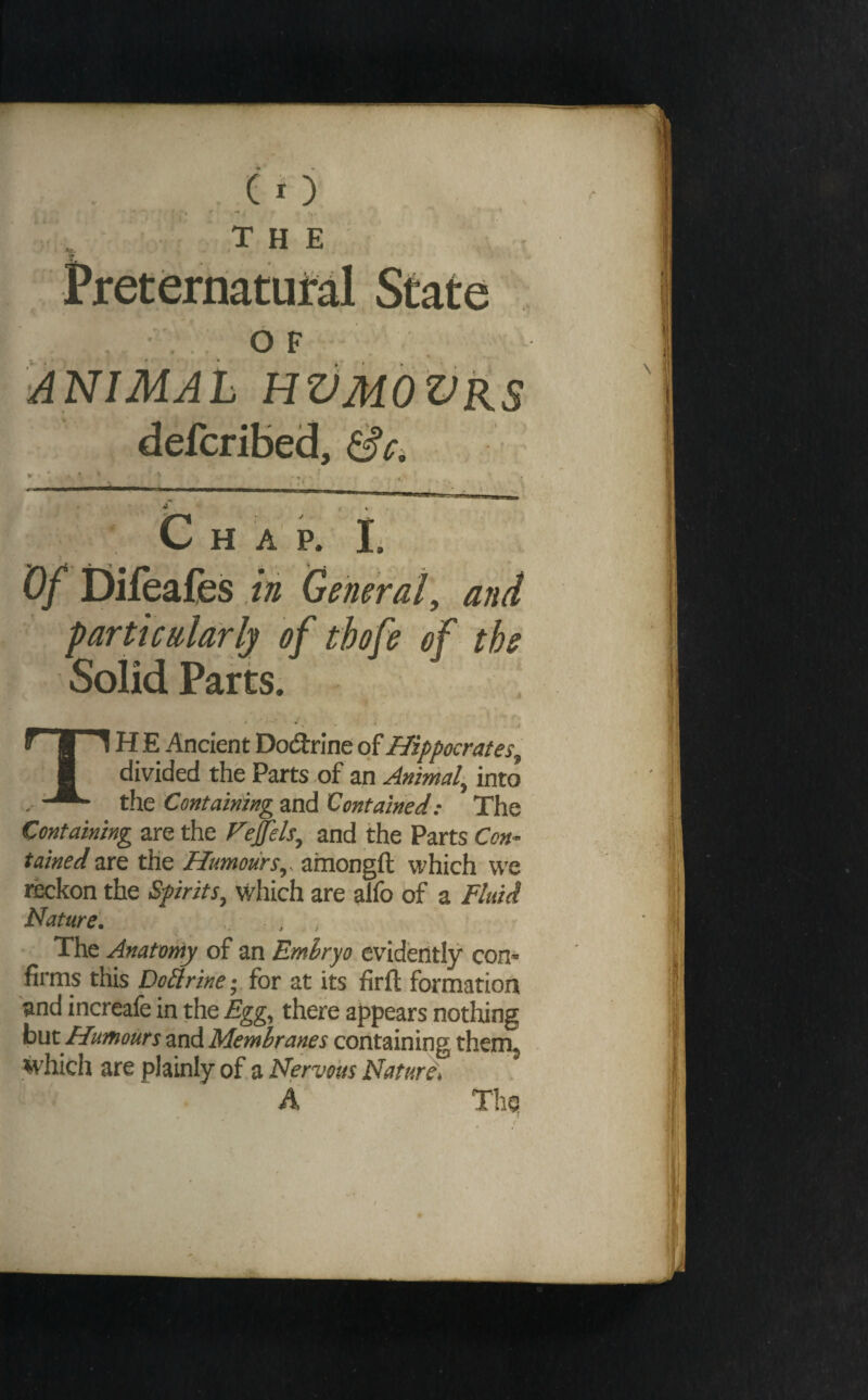 , , . .CO ' ■ f'' - the Preternatufal State ..OF ANIMAL HZJMOZJRS defcribed, Sci Chap. li Of Difeafes in General, and particularly of thofe of the Solid Parts. TH E Ancient Dodrine of Hippocrates^ divided the Parts <of an Animal^ into the 'Containing and Contained: The Containing are the Fejfels^ and the Parts Con¬ tained are the Humours^, ainongfl: which we reckon the Spirits^ which are alfo of a fluid Nature'. . , The Anatomy of an Emhryo evidently con¬ firms this DoSiriney for at its firft formation and increafe in the Egg^ there appears nothing hut Humours and Membranes containing them^ which are plainly of a Nervous Nature, A Thq