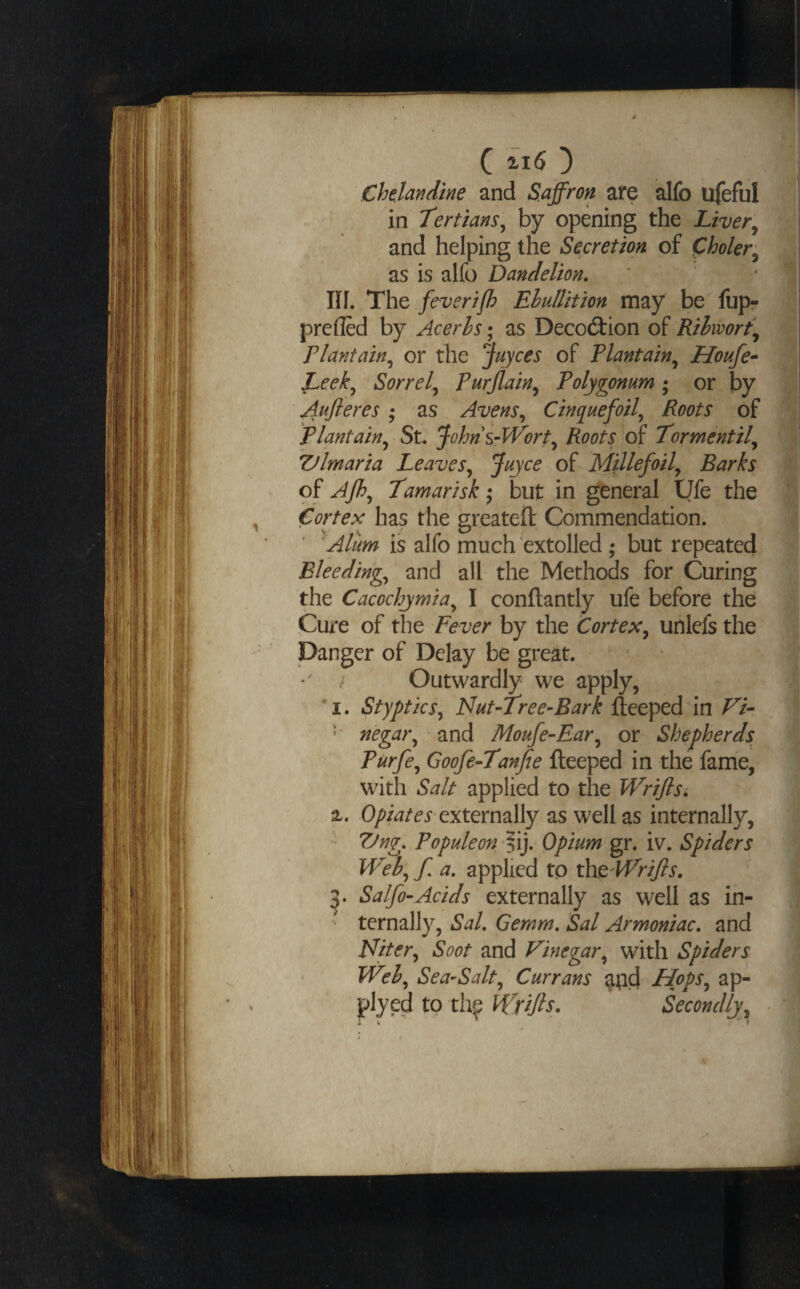 Ch^landine and Saffron afe alfo ufeful in Tertians, by opening the Liver^ and helping the Secretion of Choler^ as is alfo Dandelion. * nr. The feverifh Ehu/lition may be fup? prefled by Acerhs; as Decoction of Rihwort\ plantain, or the Joyces of Plantain, Houfe-* Leek, Sorrel, Purjlain, Polygonum •, or by Aujleres ; as Avens, Cinquefoil, Roots of plantain, St. Johns-VPort, Roots of Tormentil, ZJlmaria Leaves, Juyce of Millefoil, Barks of Afh, Tamarisk •, but in general Ufe the Cortex has the greateft Commendation. 'Alum is alfo much extolled; but repeated Bleeding, and all the Methods for Curing the Cacochjmia, I conftantly ufe before the Cure of the Fever by the Cortex, unlefs the Danger of Delay be great. • / Outwardly we apply, I. Styptics, Nut-lree-Bark fteeped in Fi- *' negar, and Moufe~Ear, or Shepherds Purfe, Goofe-Tanfte fteeped in the fame, with Salt applied to the Wriflsi %, externally as well as internally, - Vng. Populeon ffiy Opium gr. iv. Spiders Web, f. a. applied to th^'Wrifts. Salfo-Acids externally as well as in- ' ternally, Sal. Gemm. Sal Armoniac. and loiter. Soot and Vinegar, with Spiders Web, Sea-Salt, Currans ^^id Hops, ap- plyed to th^ Wrifis. Secondly,