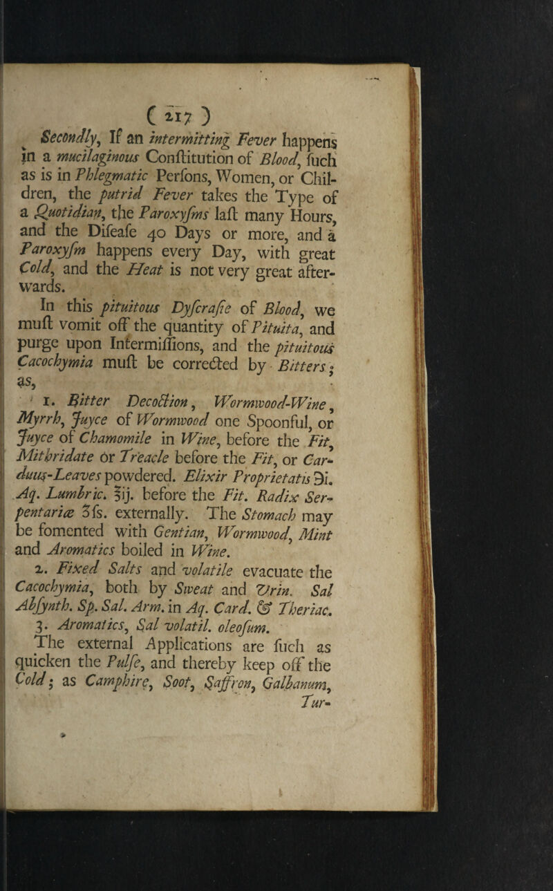 Secondly^ If an intermitting Fever happens in a mucilaginous Conftitution of Bloody fucH as is in Phlegmatic Perfons, Women, or Chil¬ dren, the putrid Fever takes the Type of a Quotidian^ the Paroxyjms lafl many Hours, and the Difeafe 40 Days or more, and a Paroxyfm happens every Day, with great Cold^ and the Heat is not very great after¬ wards. . In this pituitous Dyfcrafie of Bloody we muft vomit off the quantity of Pituita] and purge upon Infermillions, and the pituitoiis Cacochymia muft be correcfted hy Bitters - ^s, ■ ' I. Bitter Decoliion, Wormwood-Wine, Myrrh^ Juyce of Wormwood one Spoonful, or Suyce of Chamomile in Wine^ before the Fit Mitbridate Or Treacle before the Fit, or Car- duu^-Leaves powdered. Elixir Proprietatis 9i, .Aq. Lumlric, |ij. before the Fit. Radix Ser~ pentariee 5fs. externally. The Stomach may be fomented with Gentian, Wormwood, Mint and Aromatics boiled in Wine. 1. Fixed Salts and 'volatile evacuate the Cacochymia, both by Sweat and Vrin. Sal Aljynth. Sp. Sal. Arm. in Aq. Card. S’ theriac. 3. Aromatics, Sal volatil. oleofum. ' The external Applications are fuch as quicken the Pulfe, and thereby keep o{f the Cold ‘ as Camphire, Soot, Saffron, Qaljbanum, Tur^ » i