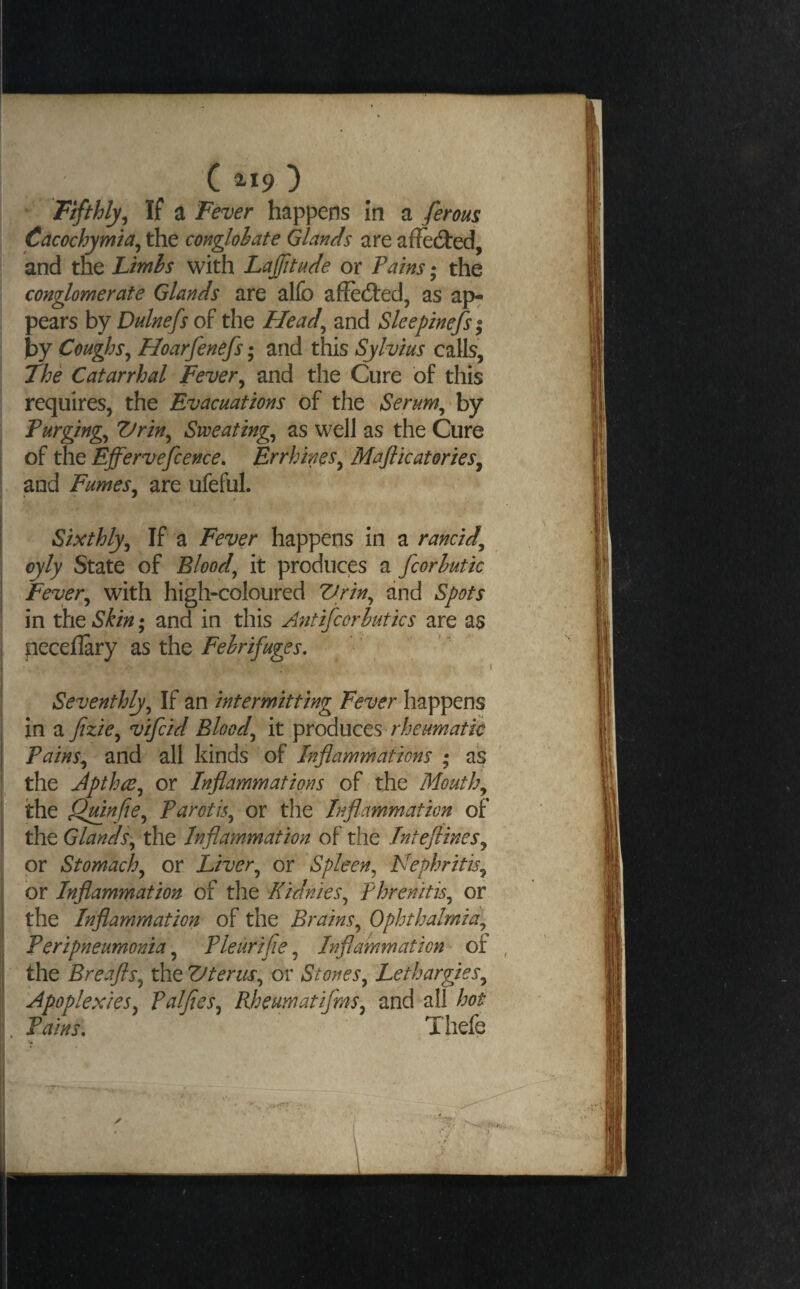 If a Fever happens in a ferous \ Cacochymia^ the conglobate Glands are affedled, and the Ltmls with Lafitade or Pains; the conglomerate Glands are alfo affedted, as ap- ; pears by Dulnefs of the Head^ and Sleepinefsi \ by Coughs^ Hoarfenefs; and this Sylvius calls, The Catarrhal Fever^ and the Cure of this , requires, the Evacuations of the Serum^ by Purgings Vrin^ Sweatings as well as the Cure I of the Effervefcence. Errhincs^ Majlicatories^ I and Fumes^ are ufeful. Sixthly^ If a Fever happens in a rancid^ oyly State of Bloody it produces a fcorhutk Fever^ with high-coloured Vrin^ and Spots in the Skin; and in this A^itifcorhutics are as peceflary as the Febrifuges, ’ Seventhly^ If an intermitting Fever happens 1 in a fizie,^ vifcid Bloody it \)YoA\XQts rheumatic Pains,^' and all kinds of Inflammations • as the jpthce^ or Inflammations of the Mouthy iithe OjunfiCy Parotis^ ox the Inflammation of the Glands\^ the Inflammation of the InteftineSy or Stomachy or Liver^ or Spleen^ Nephritis^ or Inflammation of the Kidnies^ Phrenitis^ or the Inflammation of the Brains^ Ophthalmia,, Peripneumonia, Pleurifie, Inflammation of the Breafts,, the Vterus,, or Stones,, Lethargies,, I Apoplexies, Palfies, Rheumatifms, and all hot Pains. Thefe