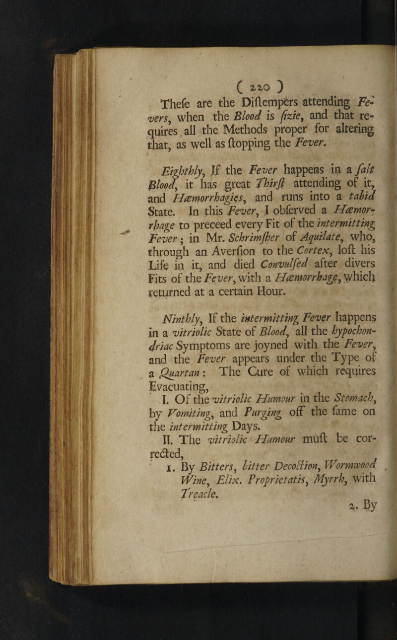 C ^^o ) Thefe are the Diftempi^rs attending Fe¬ vers when the Blood is (izie, and that re¬ quires all the Methods proper for altering that, as well as flopping the Fever. 4 Eighthly^ If the Fever happens in %falt | Flood, it has great thirfi attending of it, i and Hremorrhagies, and runs into a tahid «« State. In this Fever, I obferved a Hremor- rfdage to preceed every Fit of the intermitting Fever; in Mr. Schrimjher of Aquilate, who, . through an Averfion to the Cortex, loft his Life in it, and died Convulfed after divers Fits of the Fever, with a Haemorrhage, which returned at a certain Hour. ' •• ♦ Ninthly, If the intermitting Fever happens in a vitriolic State of Blood, all the hypochon¬ driac Symptoms are joyned with the Fever, ^ and the appears under the Type of a Quartan: The Cure of which requires Evacuating, I. Oi t\\t vitriolic Humour in the Stomach, by Vomiting, and Furging ofF the fame on the intermitting Days. II. The vitriolic Humour muft be cor- reded, ; ' I. By Bitters, litter DecoHion, Wormwood , Wine, Elix. Proprietatis, Myrrh, with Treacle,