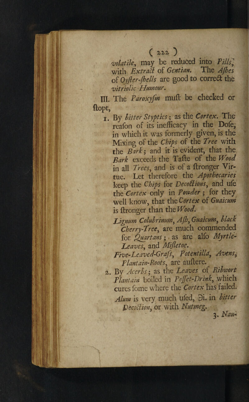 wiatile, may be reduced into PHlSy « with ExtraU of Gentian. The Ajhes I of Ojfier- fhells are good to corred thC ll vitriolic Humour. M III. The Pdroxyfm muft be checked or 1 )pt, 1 I. By hitter Stypticsas the Cortex. The '1 reafon of its inefficacy in the Dofej I in which it was formerly given, is the f Mixing of the Chips of the Tree with ^ the Bark-, and it is evident, that the, | Bark exceeds the Tafte of the Wood ‘t in all Trees, and is of a ftronger Vir¬ tue. Let therefore the Apothecaries f keep the Chips for Decodions, and ufe | the Cortex only in Powder ; for they | well know, that the Cortex of Guaicutd ^ is ftronger than the Wood. 2 Pipnum Coluhrinutri, Ajh, Guatcuin, black ^ Cherry-Tree, are much commended | for. Quartans ■ as are alfo Myrtle- l Leaves, and Mijletoe. ■ Five-Leaved-Grafs, Potentilld, Avensj A Plantain-Roots, are auftere. . 1 %. By Acerhs; as the Leaves of Ribwort .Plantain boiled in Pofet-Drink, which i cures feme where the Cortex has failed. ! Alum is very much ufed, 9i. in bitter !> Decod ion, or with Nutmeg. ; j. Nau-