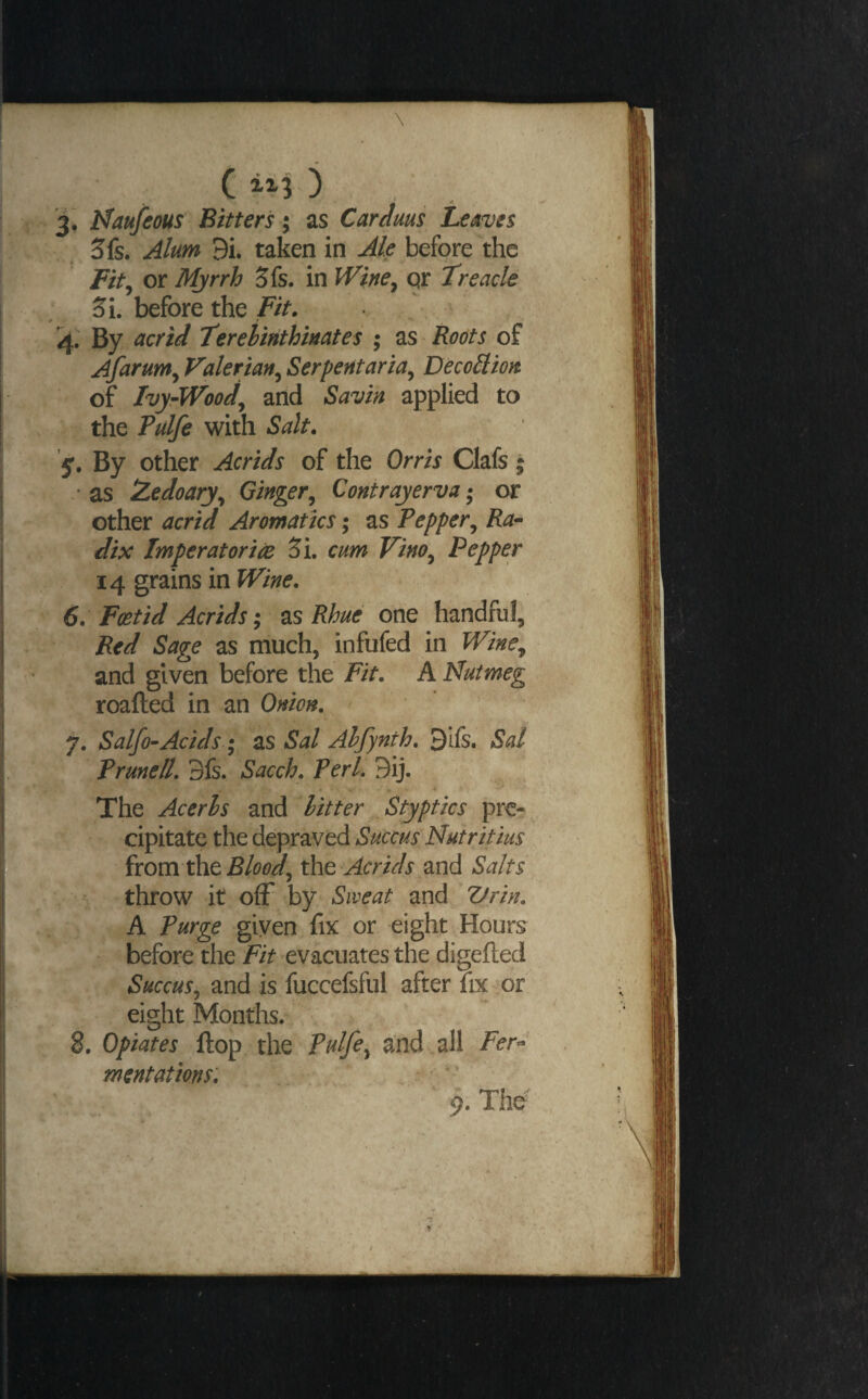 ( ) 3^ Uaufeous Bitters; as Cardms Leaves Sfs. Alum 9i. taken in Ak before the Fit^ or Mjrrh 3fs. in iVi/fe^ qr Treacle 5i. before the Fit. 4. By acrid Terehirithmates ; as Roots of Afarum^ Valerian^ Serpentaria^ DecoSlion of Ivy-Wood^ and Savin applied to the Tulfe with Salt. y. By other Acrids of the Orris Clafs ; * as IZedoary^ Ginger^ Contrayerva; or other acrid Aromatics; as Pepper^ Ra- dix Imperatorice Si cum Vino^ Pepper 14 grains in Wine. 6. Foetid Acrids zsRhue one handful. Red Sage as much, infufed in Wine^ and given before the Fit. A Nutmeg roafted in an Onion. 7. Salfo-Acids • as Sal Alfynth. 3lfs. Sal Prunell. 3fs. Sacch. Perl. 9ij. 4 The Acerls and hitter Styptics pre¬ cipitate the depraved Succus Nutritius from the 'Acrids and Salts throw it ofF by Sweat and Vrin. A Purge given fix or eight Hours before the 'evacuates the digefted Succusj and is fuccefsful after fix or eight Months. 8. Opiates flop the Pulfe^ and all Fer^’ mentations'. 9. The