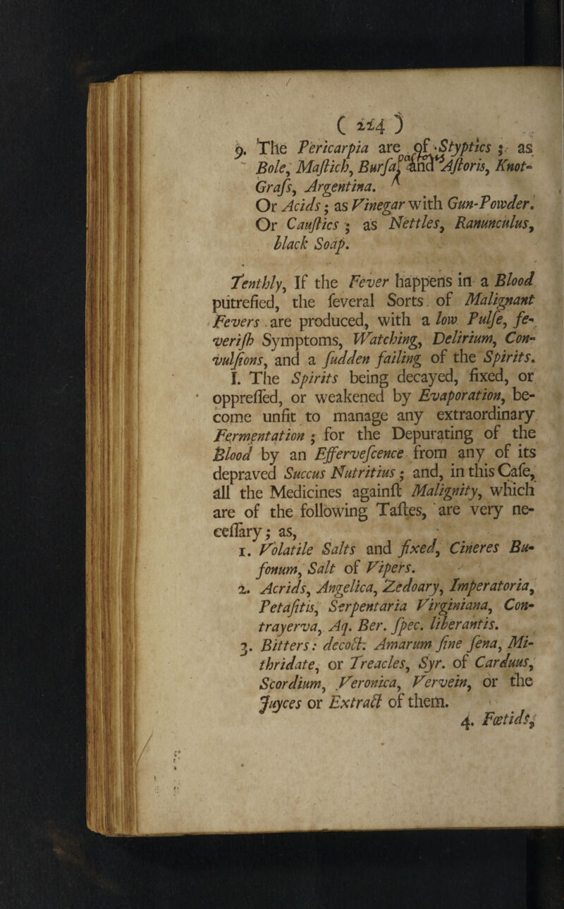 C 3 ^ , < *rile F'ericarpa J^Siyptics }■■ as ' Bole:; Maflkh, Burfa^%^t^Jfiori5, Knot‘ Grafs, Argentina. ^ , Or Acids; as Vinegar with Gm-Fowder’. Or Cauftics ■; as Nettles, Ranunculus, , Hack Soap. -f tenthly^ If the Fever happens ill' a Blood, J| putrefied, the feveral Sorts. of Maltgtanf 1 Fevers .2XQ produced, with 2. low Pulfe^ * vertjh Symptoms, Watching.^ Delirium^ Con^ vulfions^ and a fudden falling of the Spirits, I. The Spirits being decayed, fixed, or opprefled, or weakened by Evaporation^ be¬ come unfit to manage any extraordinary. Fermentation ; for the Depurating of the Blood by an Effervefcence from any of its depraved Succus Nutritius; and, in this Cafe, all the Medicines againft Malignity^ which are of the following Taftes, are very ne- ecflary ; as, I. Volatile Salts and fixed^ Cineres Bu* fonum^Salt of Vipers. Acrids^ Angelica^ Zedoary^ Imperatoria^ Petdfitisl^ Serpentaria Virginiana^ Con^ trayerva^ Aq. Ber. fpec. Itberantis. 3. Bitters: decobh Amur urn fine fena^ Mi- thridate^ or Treacles^ Syr. of Carduus^ Scordium^ Veronica^ Vervein^ or the fuyces or Extract of them. 4. Fostids^