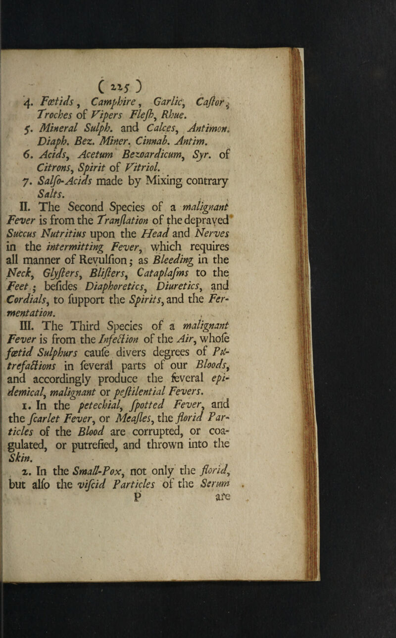 •r C 3 4. Feat ids ^ Camphire ^ Garlic^ Cajlor] Troches of Vipers Flejh^ Rhue. 5. Mineral Sulph. and Calces^ Antimony ^ , Diaph, Bez» Miner, Cinnah, Antim, 6. Acidsy Acetum Bezoardicum^ Syr, of Citrons^ Spirit of Vitriol, 7. Salfo-Acids made by Mixing contrary Salts, . IL The Second Species of a malignant Fever is from the Tranjlation of the deprayed^ Succus Kutritius upon the Head and Nerves in the intermitting Fever^ which requires all manner of Reyulfion; as Bleeding in the Neck^ Glyjlers^ Blijlers^ Cataplafms to the Feet,^ befides Diaphoretics^ Diuretics, and Cordials^ to fupport the and the Fer~ mentation, III. The Third Species of a malignant Fever is from the Infell ion of the Air^ whole fottid Sulphurs caufe divers degrees of Pti- trefaHions in feveral parts of our Bloods^ and accordingly produce the feveral epU demical^ malignant or peflilential Fevers, I. In the petechial^ fpotted Fever^ and the fcarlet Fever^ or Meajles^ the florid Par^^ ticks of the Blood are corrupted, or coa- ;gulated, or putrefied, and thrown into the Skin, %, In the Small-Pox:^ not only the florid^ but alfo the vifeid Particles of the Serum P are