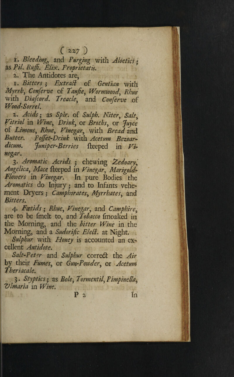 . r ^ ^ „ i. Bleeding, and Purging v/ith Aldetici * as PiL Ruffi, Elix. Proprietatis. 1. The Antidotes are, I. Bitters ; Extract of Geniim with Myrrh^ Conferve oi Wormwood,, Rhus with. Dtafcord. Treacle,^ and Conferve of 1 Wood-Sorrel, , z. Acids I as Spir, of Sulph, Niter^ Salt; P^itriol in Wine^ Drink^ or Broths^ or Juyce of Limons^ Rhue^ P^inegar^ with Bread mA Butter, Pojfet-Drink with Acetum Eezoar^ dicum, Juniper^Berries fteeped in ri- negar, . _ V t Aromatic Acrids. ; chewing iZedoary^ Angelica^ Mace fteeped in Vinegar^ ' Marigold^ Flowers in Vinegar, In pure , Bodies the Aromatics do Injury; and to Infants veher ment Dryers | Camphor at esy Mjrrhdtes^ and Bitters. ^ ^ 4. Foetids; Rhue^ Vinegar^ and Camphire^ are to be fmelt to, and Tobacco fmoaked in the Morning, and the litter Wine in ,the Morning, and a Sudorific Eled, at Night. Sulphur with Honey is accounted an ex¬ cellent Antidote, \ Salt-Peier and Sulphur correcft the Air by their Fumes^ or Gun-Powder,^ or Acetum Theriacale, . 3. Styptics; 2S Bole^TormentifPimpinellai^ Vlmaria in Wine,