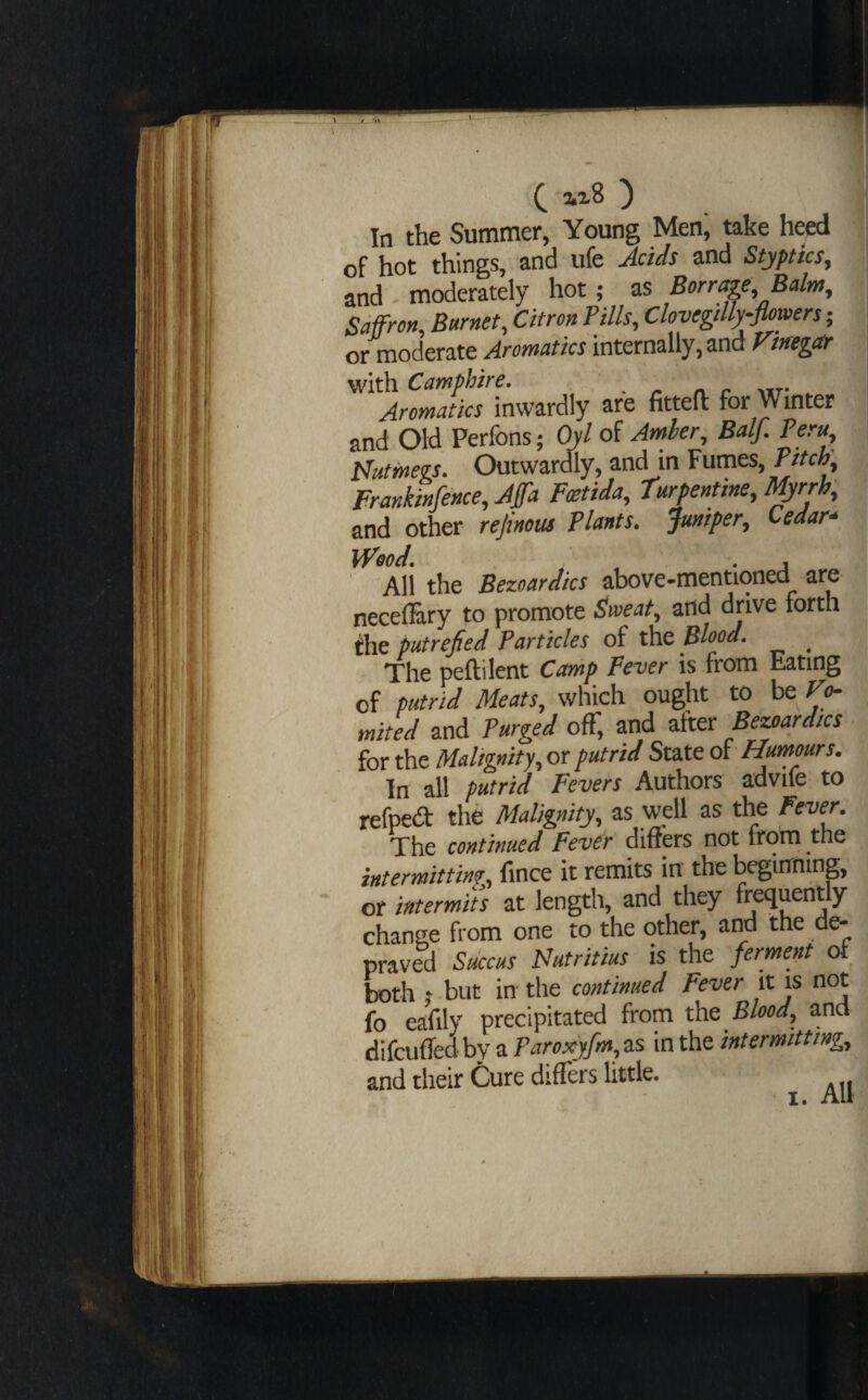 ^ 2•^8 ) In the Summer, Young Men, take heed of hot things, and ufe Adds and Styptics^ and - moderately hot; as Barrage, Balm^ Saffron, Barnet, Citron Pills, Clovegdly-flowers ; or moderate Aromatics internally, and Ftnegar with Camphire. . . r n. c mt- - Aromatics inwardly are fitteft for Winter and Old Perfons; Ojl of Arrther, Balf. Peru, pliitmegs. Outwardly, and in Fumes, Pdeh, Frankinfence, Affa Fmtida, turpentine, Uprrh, and other rejinous Plants. Juniper, Cedar* kPood. , . . j ' All the Bezoardics above-mentioned are necefiary to promote ^weat, and drive forth the putrefied Particles of the Blood. ^ The peftilent Camp Fever is from Eating of putrid Meats, which ought to be Vo¬ mited and Purged off, and after Be^ardics for the Malignity, or putrid State di Humours. In all putrid Fevers Authors advife to refpedt the Malignity, as well as the Fever. The continued Fever diners not from the intermitting, fince it remits in the beginning, or intermiis at length, and they frequently change from one to the other, arra the de¬ praved Stkeus Nutritius is the ferment oi both t but in the continued Fever it is not fo eafily precipitated from the Blood, and difcufledbyaF^r<ix>/»»,as in the intermitting, and their Cure differs little.