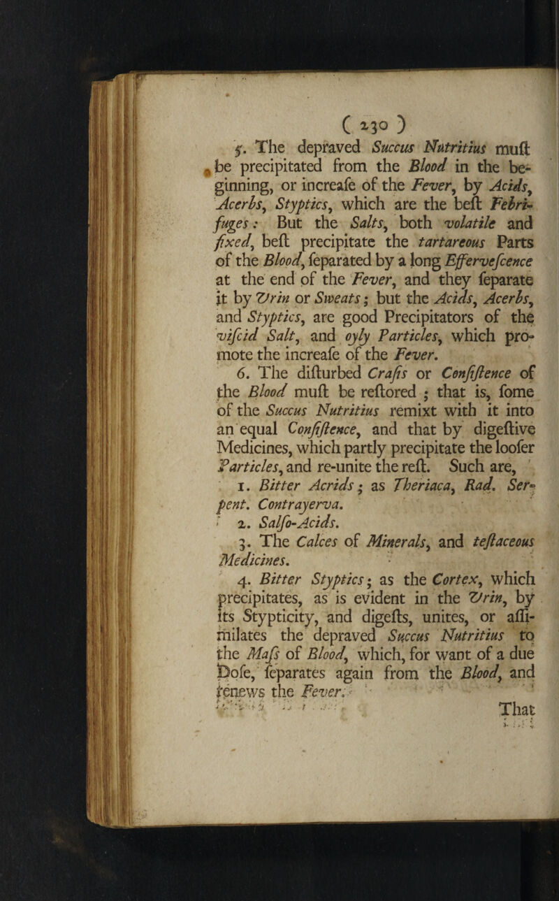 ( ^30 ) 5r. The depraved Succus Mutritm muft ^be precipitated from the Blood in the be¬ ginning, or increafe of the Fever^ by Acids^ Acerhs^ Styptics^ which are the beft Feiri-^ fuges: But the Salts^ both volatile and f>ced^ beft precipitate the tartareous Parts * of the Bloody feparated by a long Effervcfcence ^ at the end of the Fever^ and they feparate ^ it by Vrin or Sweats; but the Acids^ Acerhs^ and Styptics^ are good Precipitators of th^ vifeid Salt^ md ojly Particles^ which pro¬ mote the increafe of the Fever. 6. The difturbed Crafts or Cenfiftence of the Blood muft be reftored ; that is, fome of the Succus Nutritius remixt with it into an equal Confiftence^ and that by digeftive Medicines, which partly precipitate the loofer f articles^ and re-unite the reft. Such are, I. Bitter Acrids; as Theriaca^ Rad. Ser-^ pent. Contrayerva. ' 2. Salfo-Acids, 'i. The Calces of Minerals., and teflaceous Medicines. 4. Bitter Styptics; as the Corteswhich precipitates, as is evident in the Zfrin.^ by . its Stypticity, and digefts, unites, or affi- milates the depraved Succus Idutritius to the Mafs of 5/W, which, for want of a due bofe,' fcparates again from the Bloody and i’pnews the Fever. ^ '• That