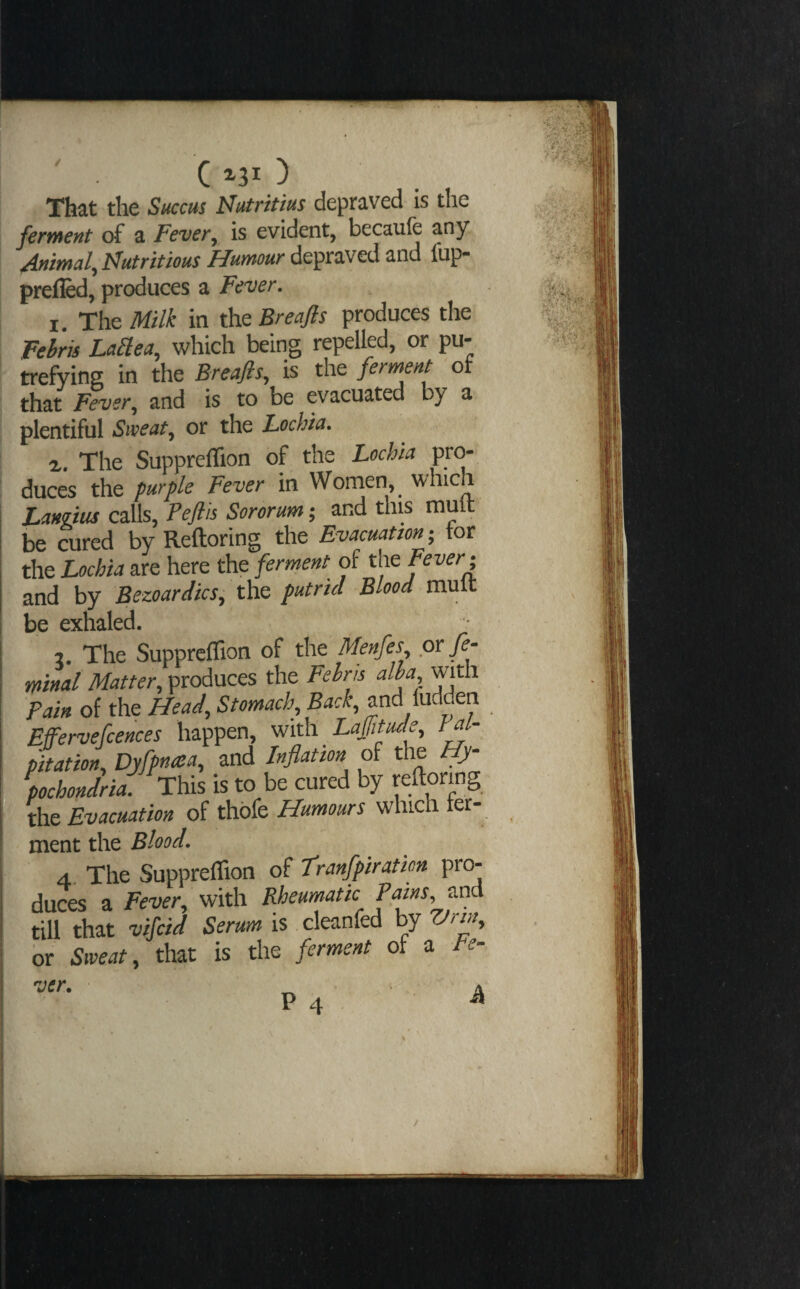 That the Succus Nutritius depraved is the fertnent of a FeveVy is evident, becaufe any. Mmd^ Nutritious Humour depraved and fup- prefled, produces a Fever. 1. The Milk in the Breajls produces the Fehris La^ea, which being repelled, or pu¬ trefying in the Breafls, is the ferment of that Fever^ and is to be evacuated by a plentiful Sweat, or the Lochia. The Suppreffion of the Lochia pro¬ duces the purple Fever in Women, ^ which Langtus calls, Peflis Sororum; and this muft be cured by Reftoring the Evacuation; tor the Lochia are here the ferment of the Pever^ and by Bezoardics, the putrid Blood mult be exhaled. 2. The Suppreffion of the Menfes or fe- minal Matter, produces the Fehrh alba, with Pain of the Head, Stomach, Back, and ludden Effervefcences happen, vnth Laffitude, Pal¬ pitation, Dyfpnata, and Inflation of the Hy pochondria. This is to be cured by reftoring the Evacuation of thbfe Humours which ter- ment the Blood. 4, The Suppreffion of Tranfpiration pro¬ duces a Fever, with Rheumatic Pams, till that vifcid Serum is cleanfed by Vrm, or Sweat, that is the ferment of a le- P 4 ^