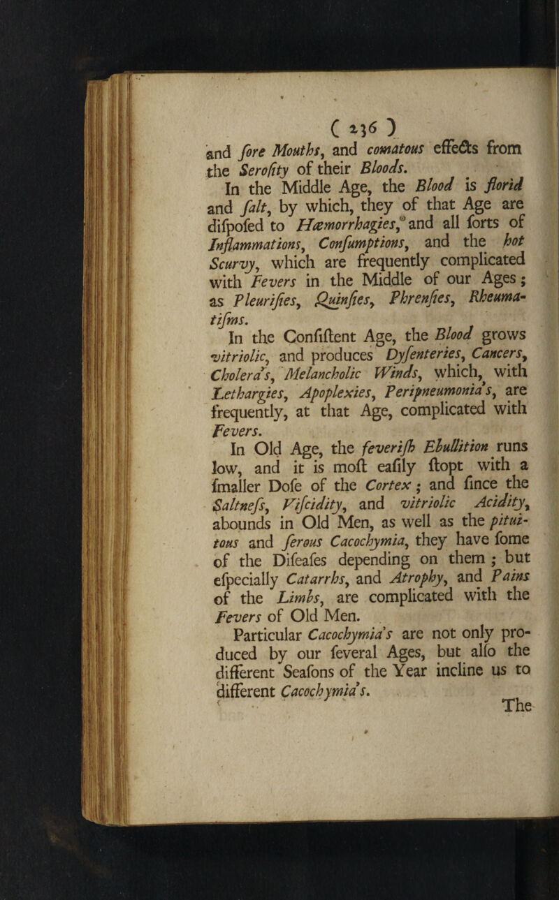 and fere Mouths, and comatous cfFeds from the Serotity of their Bloods. In the Middle Age, the Blood is florid and felt, by which, they of that Age are difpofed to Hcemorrhagies^ zxsA all forts of Inflammations, Confumptions, and the hot Scurvy, which are frequently complicated with Fevers in the Middle of our Ages; as Tleurifies, Qmnfies, Phrenfies, Rheuma- tifms. In the Confiftent Age, the Blood grows vitriolic, and produces Dyfenteries, Cancers, ■ Cholera's, Melancholic Winds, which,^ with Lethargies., Apoplexies, Peripneumonia s, are frequently, at that Age, complicated with Fevers, In Old Age, the feverijh Ehullition runs low, and it is moll eafily llopt with a fmaller Dofe of the Cortex; and fince tlie Saltnefs, Vijcidity, and vitriolic Acidity, abounds in Old Men, as well as the pitui- tons and ferous Cacochymia, they have fome of the Difeafes depending on them ; but efpecially Catarrhs, and Atrophy, and Pains of the Limhs, are complicated with the Fevers of Old Men. Particular Cacochymids are not only pro¬ duced by our feveral Ages, but alio the diflerent Seafons of the Year incline us to 'different Cacochymids, ^ •• The I #