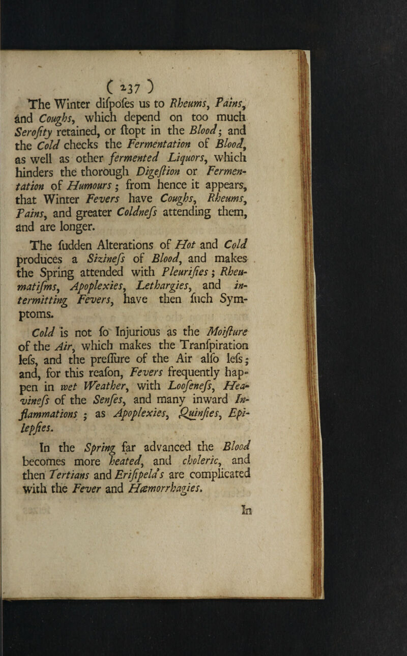 The Winter difpbfes us to Rheums^ Pains^ ^nd Coughs^ which depend on too much Serofity retained, or ftopt in the Blood; and the Cold checks the Fermentation of Bloody as well as other fermented Liquors^ which hinders the thorough Digefiion or Fermen¬ tation of Humours; from hence it appears^ that Winter Fevers have Coughs^^ Rheums^ Painsy and greater Coldnefs attending them, and are longer. The fudden Alterations of Hot and Cold produces a Sizinefs of Bloody and makes . the Spririg attended with Pleurtfies \ Rhea- matifmSy Apoplexies^ LethargieSy and in¬ termitting FeverSy have then fiich Sym¬ ptoms. Cold Is not fo Injurious as the Moiflure ' of the Air^ which makes the Tranfpiration kfs, and the preflure of the Air alfo lefs ; and, for this reafon, Fevers frequently hap- TO pen in voet Weathery with LoofenefSy Hea* P vinefs of the SenfeSy and many inward fn- ^ flammations ; as ApoplexieSy ^nfeSy Epi- §S^lepJies. In the Spring far advanced the BlooJ i becomes more heated, and choleric, and then Tertians and Erifipelds are complicated with the Fever and Hamorrhagies. In
