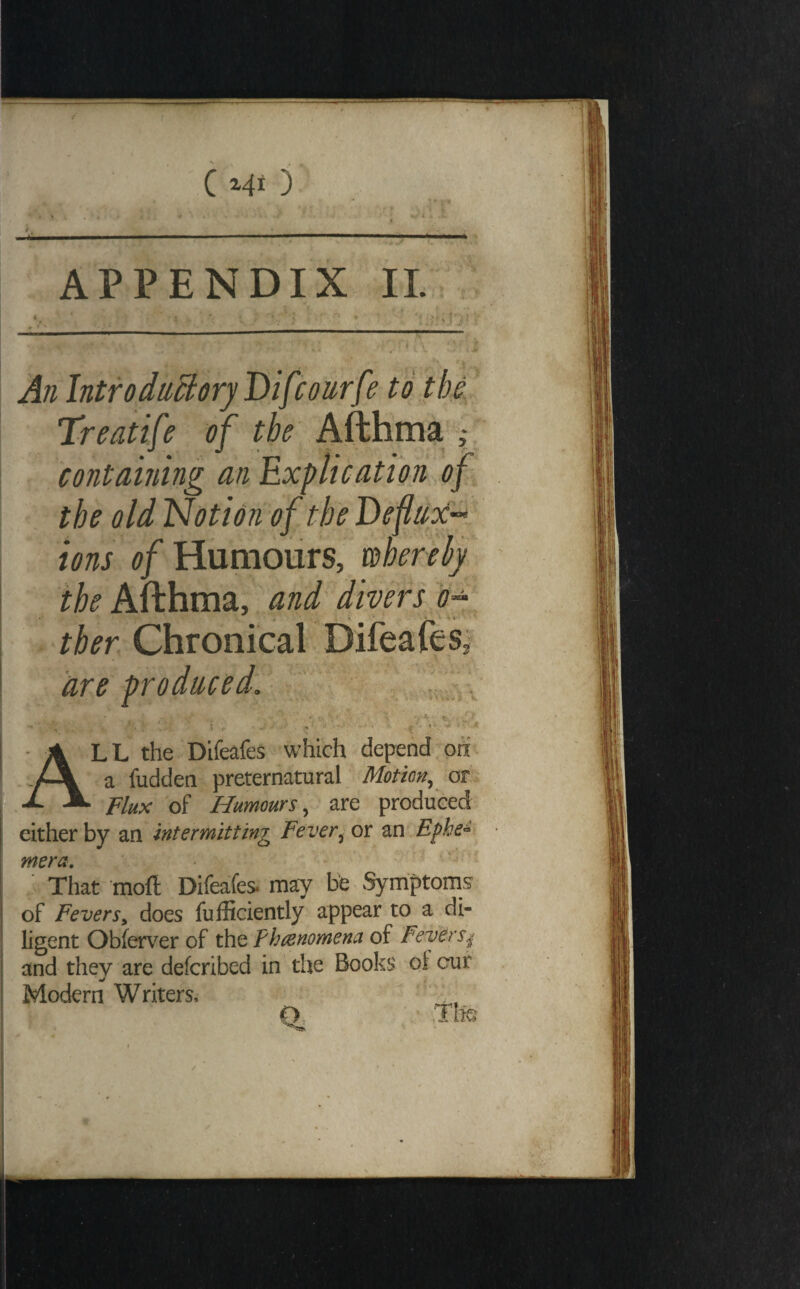 r 4^——— ■ ■■■'■ ..!■■■■■■ .Ill I ,|< APPENDIX IL An Introduchry'Difcourfe to the. Treatife of the Afthma f containing an Explication of the old 'Notion of the Deflnx’^ ions of Humours, wherehy Afthma, and'divers o^ ther Chronical DifeafeSi are produced. - v, -\ A Lh the Dlfeafes which depend oti a fudden preternatural Motion, on 1^ Flux of Humours, are produced either by an intermitting Fever, or an Efhe^ mera. That ‘mofl; Difeafes* may be Symptoms’ of Fevers^ does fufficiently appear to a di¬ ligent Obferver of the Fhtenomena of Fevers^ and they are defcribed in the Books of cur ' ^ Modern Writers, O .Tte /