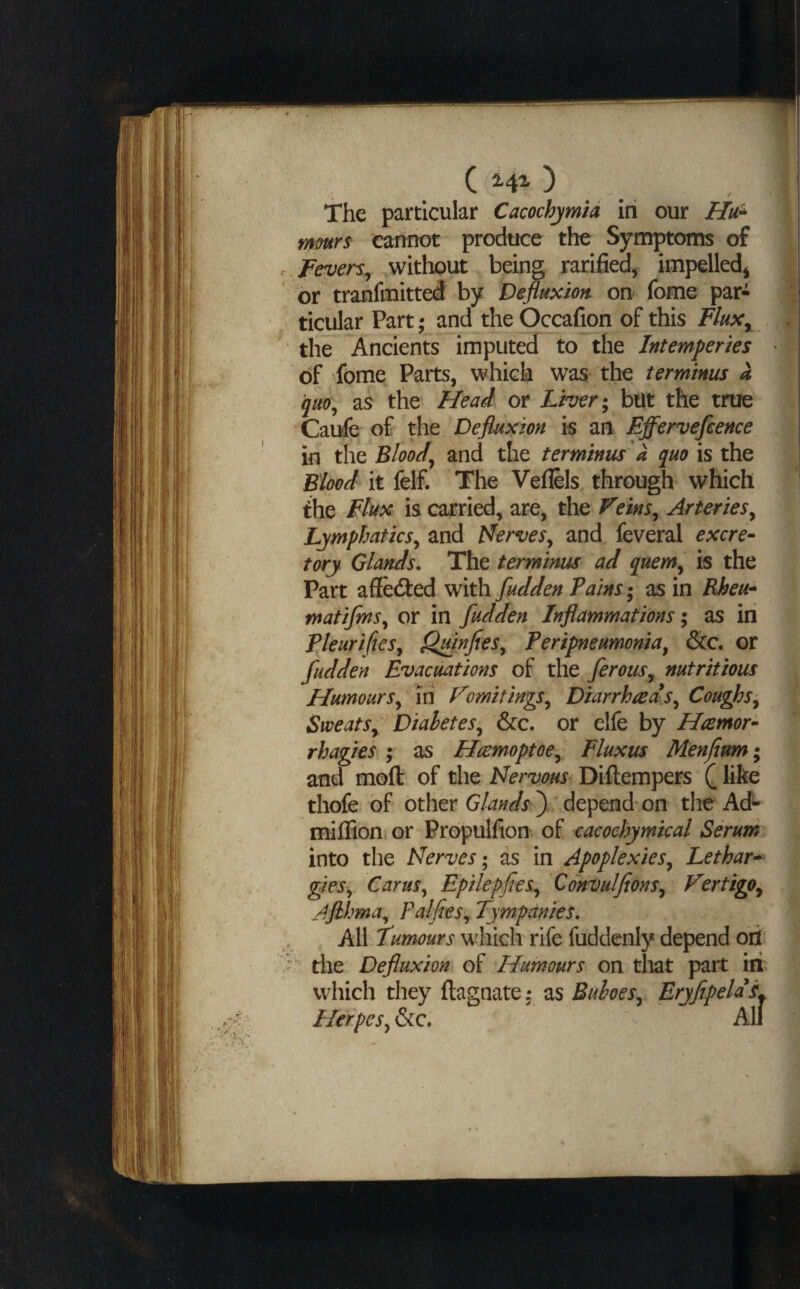 The particular Cacochymid in our Hu^ murs cannot produce the Symptoms of Fevers^ witliout being rarified,. impelled^ or tranfmitted by Depuxiort on fome par¬ ticular Part; and the Occafion of this FluXy the Ancients imputed to the Intemperies of fome Parts, which was the terminus a qiw\, as the Head or iwr; but the true Caufe of the Defluxion is an Effervefeence in the Bloody and the terminus a quo is the Blood it felf. The Veflels through which the Flux is carried, are, the Veins^ Arteries^ Lymphatics^ and Pferves^ and feveral excre- tory Glands. The terminus ad quem^ is the Part affedled with fudden Pains; as in Rheu'* matiJmSy or in fudden Inflammations; as in PleurifieSy Qfinfies^ Peripneumonia^ See. or fudden Evacuations of the ferous^ nutritious Humours.^ in Vomitings^ Diarrhoeas^ Coughs^ Sweats^ Diabetes^ Sec. or elfe by Hremor- rhagies ; as Hcemoptoe^ Fluxus Menjium; and moft of the Nervous Diftempers Q like thofe of other ) depend on the Ad- milFion or Prdpulfion of cacochymical Serum into the Nerves; as in Apoplexies^ Lethar-^ gieSy Carus^ Epilepfies^ Convulfions^ Vertigo^ Ajlhma^ Palfies^ Tympanies. All Tumours which rife fuddenly depend ort  the Defluxion of Humours on that part iii which they flagnate i as Buboes^ Herpes^ Sc. All