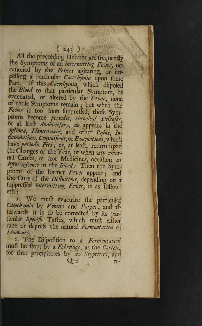 ■/ ...C hH--, ’1. pJ’cceecJing Difeafes fr^quen^y the Symptorris of an intermitHjig Feveroc^ cafioned by the Fevers agitating, dr polling k particular tacochjmla upon (cmd ^rt. If t\)is$tacochjmia^ which difpofed Blood to that particular Symptom, evacuated, or filtered by t\\Q Fever^ none of thbfe Symptoms remain,- but when the Fever is too foon fupprefTed, thofe %m- ptomis become periodic^ chronical DifeafeSy Or at leafl: Anniverfarjy as appears' in thd Ajihmdy Hemicraniay and. other In- flamdiationSy CoftvulfiorfSyOt Evacuations ^ wdiich; have periodic Fits; or, it leaft, return upbri the Changes of the Year, or when any exter¬ nal Caufes, or .hot Medicines, occafion an; Effervejcence in the Blood: Then the Syni-^ ptoms of the former Fever appear- and the Cure of the depending on a fupprelled interikitting Fevdr is as follow- eth; I. We mu ft evacuate the particular Caepebymia^ by Vomits and Purges; and* af¬ terwards it is to be corred:ed by its par* ticular Specific Taftes, which muft either