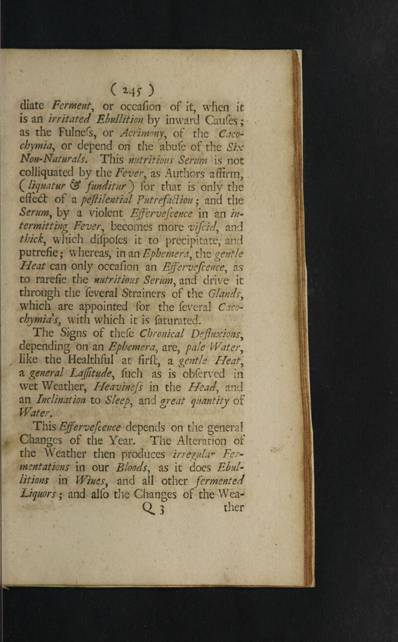 diate Ferment^ or occafion of it, when it is an irritated Ebullition by inward Caiifes; as the Fulnefs, or Acrimony^ of the Caco- chymia^ or depend on the abnfe of the Six Non-Naturals, This nutritious Serum is not colliquated by the Fever^ as Authors affirm, (^Uquatur ^ funditur') for that is only the effe(3: of a peflilential Futrefaclion ,* and the Serum^ by a violent Effervefcence in an in¬ termitting Fever^ becomes more vifckl^ and thick^ which difpofes it to precipitate, and putrefie; whereas, in an Ephemera^ the gentle Heat can only occafion an Effervefcence^ as to rarefie the nutritious Serum^ and drive it through the feveral Strainers of the Glands^ which are appointed for the feveral Caco- chymids^y wdth which it is faturated. The Signs of thefe Chronical Defluxions^ depending on an Ephemera^ are, pale Water^ like the Healthful at firft, a gentle Heat'^ a general Laffitude^ fuch as is obferved in wet Weather, Heavinefs in the Head^ and an Inclination to Sleeps and great quantity of Water, This Effervefeence depends on the genera! Changes of the Year. The Alteration of the Weather then produces irre?uLr Fer¬ mentations in our Bloods^ as it does EhuU litions in Wines^ and all other fermented Liquors; and alfo the Changes of theAVea- 3 ther I