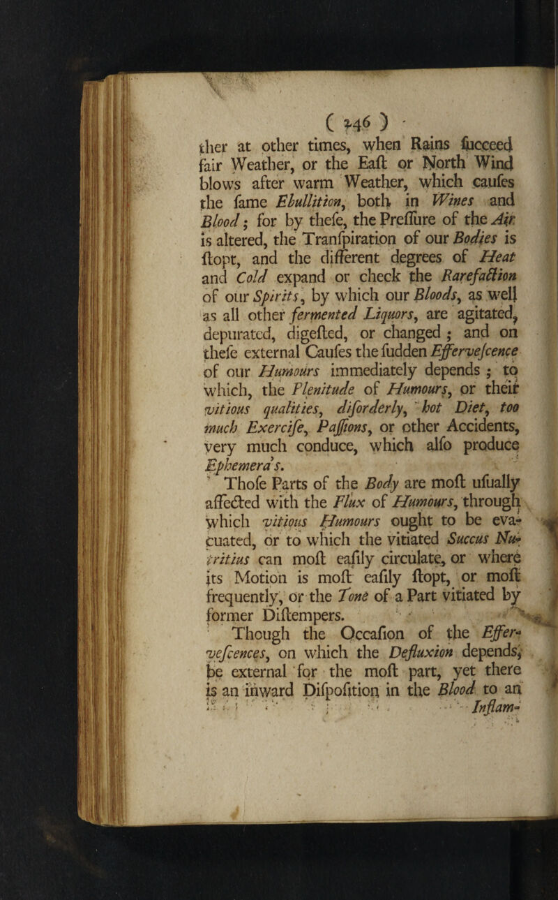 tlier at other times, when Rains IwcceecJ fair Weather, or the Eaft or North’ Win4 blows after warm Weather, which .caufes the fame Ehullition^ both in Wines and Blood; for by thefe, the Preflure of the Air is altered, the Tranfpiration of om Bodies is ftopt, and the different degrees of Heat and Cold expand or check the Rarefallion of our Spirits ]^ by which our BloodSy as wel} as all o\htr fermented Liquors^ are agitated^ depurated, digefled, or changed • and on thefe external Caufes the fuddenj^^r'i/^/c^^c^ of our Hurnours immediately depends ; to which, the Plenitude of HumourSy or theit vitious qualitiesy diforderlyy hot Diety too much Exercifey PajftonSy or other Accidents, very much conduce, which alfo produce Ephemeras. Thofe Parts of the Body are mofl: ufually affedted with the Flux of HumourSy through which vitious FJumours ought to be eva¬ cuated, dr to which the vitiated Succus Mu* tritius can moll eafily circulate^ or wherp its Motion is moll eafily llopt, or moll frequently, or the Tone of a Part vitiated former Dillempers. Though the Qccafion of the Effer-* vefcenceSy on which the Defluxion depends,* be external for' the moll part, yet there is an inward Difpohtion in the Blood to ari ? ‘ . ; ; . ^^ '-Jnflam^ i ; 'I